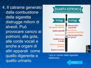 4. Il catrame generato
dalla combustione
della sigaretta
distrugge milioni di
alveoli. Può
provocare cancro ai
polmoni, alla gola,
alle corde vocali e
anche a organi di
altri apparati come
quello digerente e
quello urinario.
I pro e i contro della sigaretta
elettronica .
indice
 