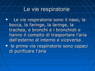Le vie respiratorieLe vie respiratorie
 Le vie respiratorie sono il naso, laLe vie respiratorie sono il naso, la
bocca, la faringe, la laringe, labocca, la faringe, la laringe, la
trachea, e bronchi e i bronchioli etrachea, e bronchi e i bronchioli e
hanno il compito di trasportare l’ariahanno il compito di trasportare l’aria
dall’esterno al interno e viceversa .dall’esterno al interno e viceversa .
 le prime vie respiratorie sono capacile prime vie respiratorie sono capaci
di purificare l’ariadi purificare l’aria
 