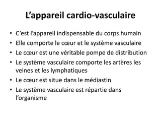 L’appareil cardio-vasculaire 
• C’est l’appareil indispensable du corps humain 
• Elle comporte le coeur et le système vasculaire 
• Le coeur est une véritable pompe de distribution 
• Le système vasculaire comporte les artères les 
veines et les lymphatiques 
• Le coeur est situe dans le médiastin 
• Le système vasculaire est répartie dans 
l’organisme 
 
