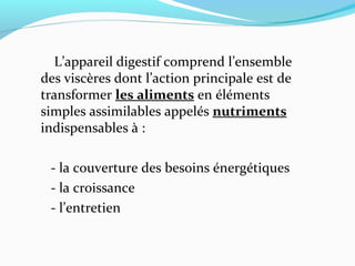 L’appareil digestif comprend l’ensemble
des viscères dont l’action principale est de
transformer les aliments en éléments
simples assimilables appelés nutriments
indispensables à :
- la couverture des besoins énergétiques
- la croissance
- l’entretien
 