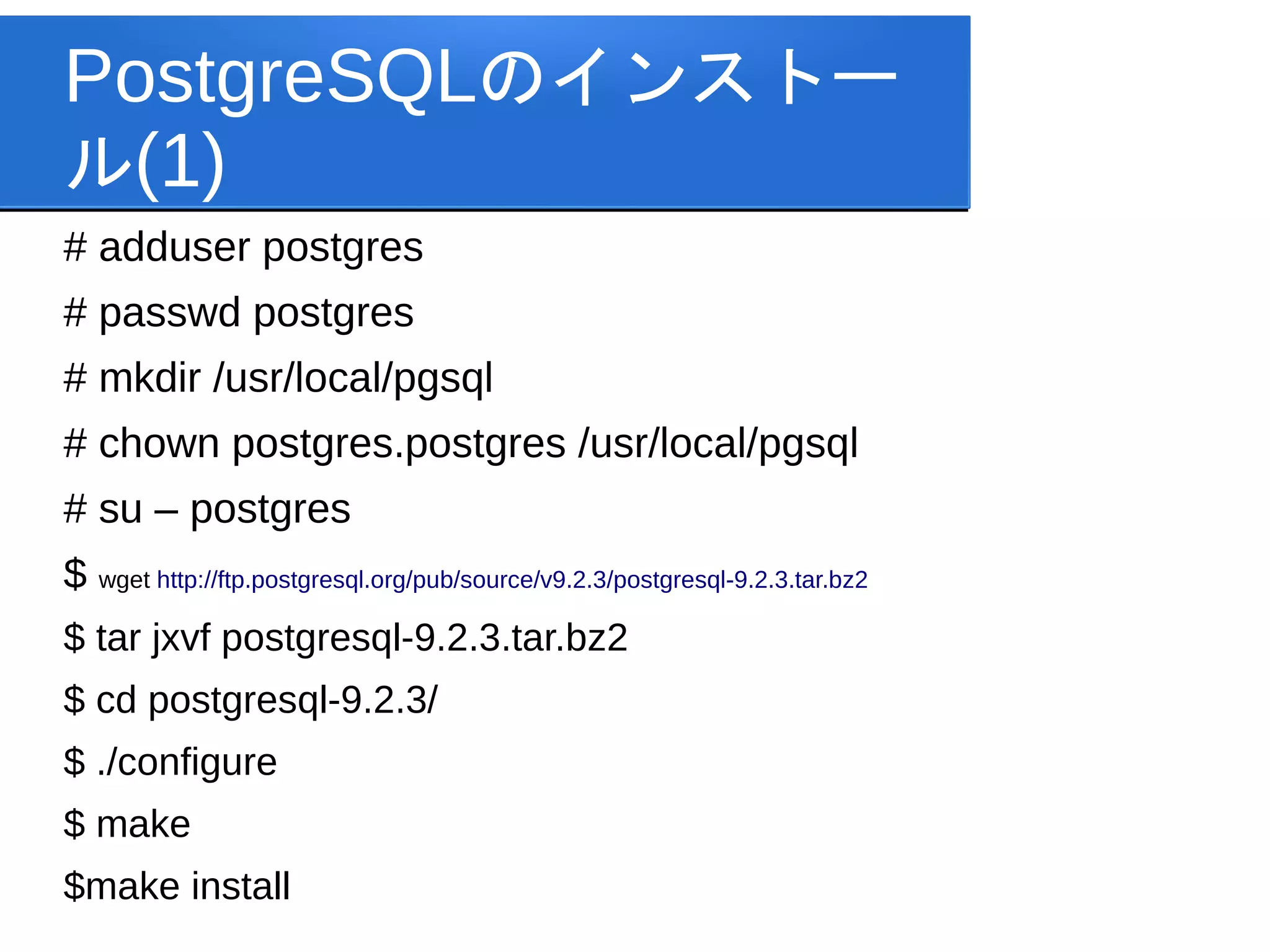 PostgreSQLのインストー
ル(1)
# adduser postgres
# passwd postgres
# mkdir /usr/local/pgsql
# chown postgres.postgres /usr/local/pgsql
# su – postgres
$ wget http://ftp.postgresql.org/pub/source/v9.2.3/postgresql-9.2.3.tar.bz2
$ tar jxvf postgresql-9.2.3.tar.bz2
$ cd postgresql-9.2.3/
$ ./configure
$ make
$make install
 