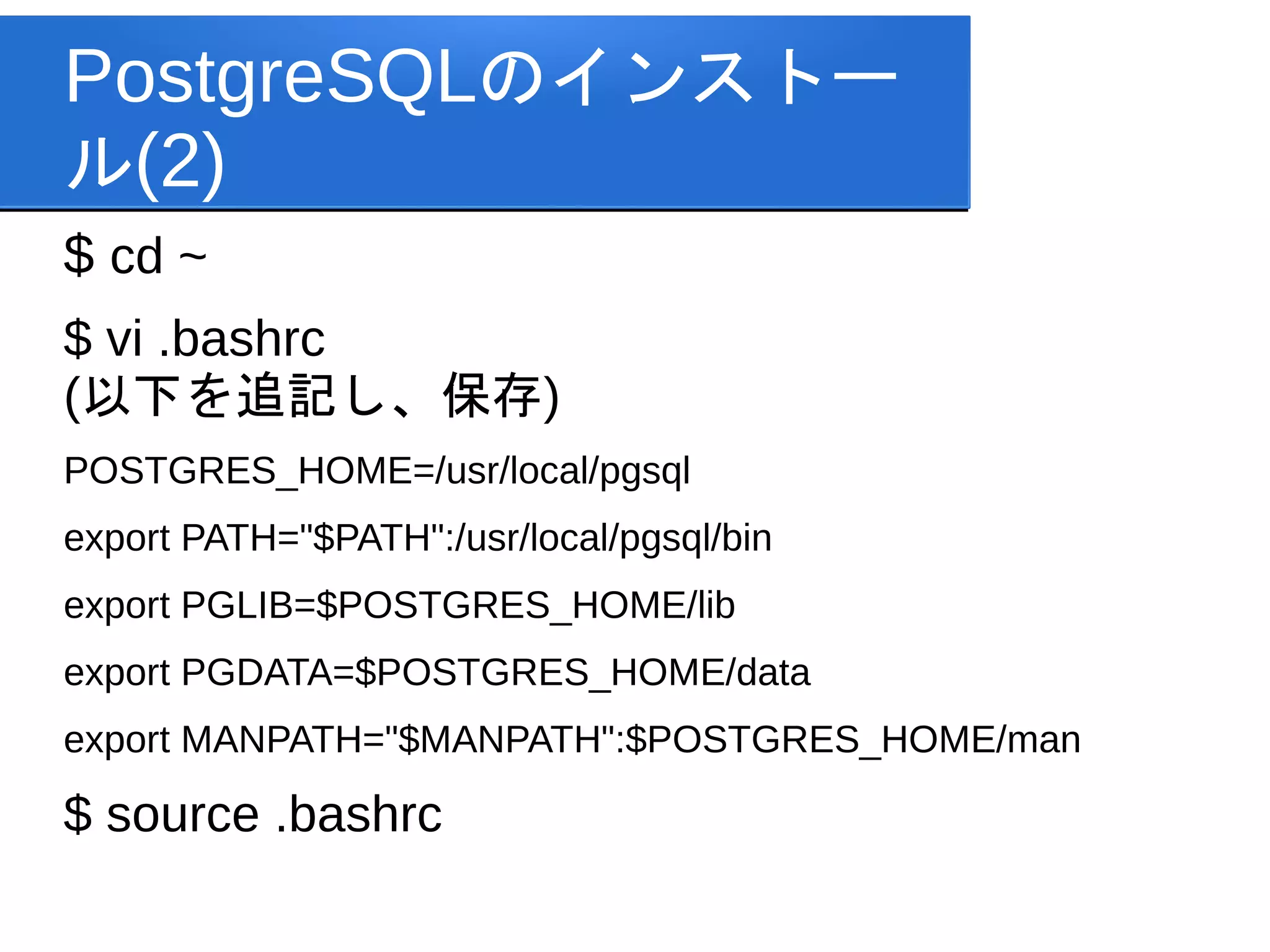 PostgreSQLのインストー
ル(2)
$ cd ~
$ vi .bashrc
(以下を追記し、保存)
POSTGRES_HOME=/usr/local/pgsql
export PATH="$PATH":/usr/local/pgsql/bin
export PGLIB=$POSTGRES_HOME/lib
export PGDATA=$POSTGRES_HOME/data
export MANPATH="$MANPATH":$POSTGRES_HOME/man

$ source .bashrc
 