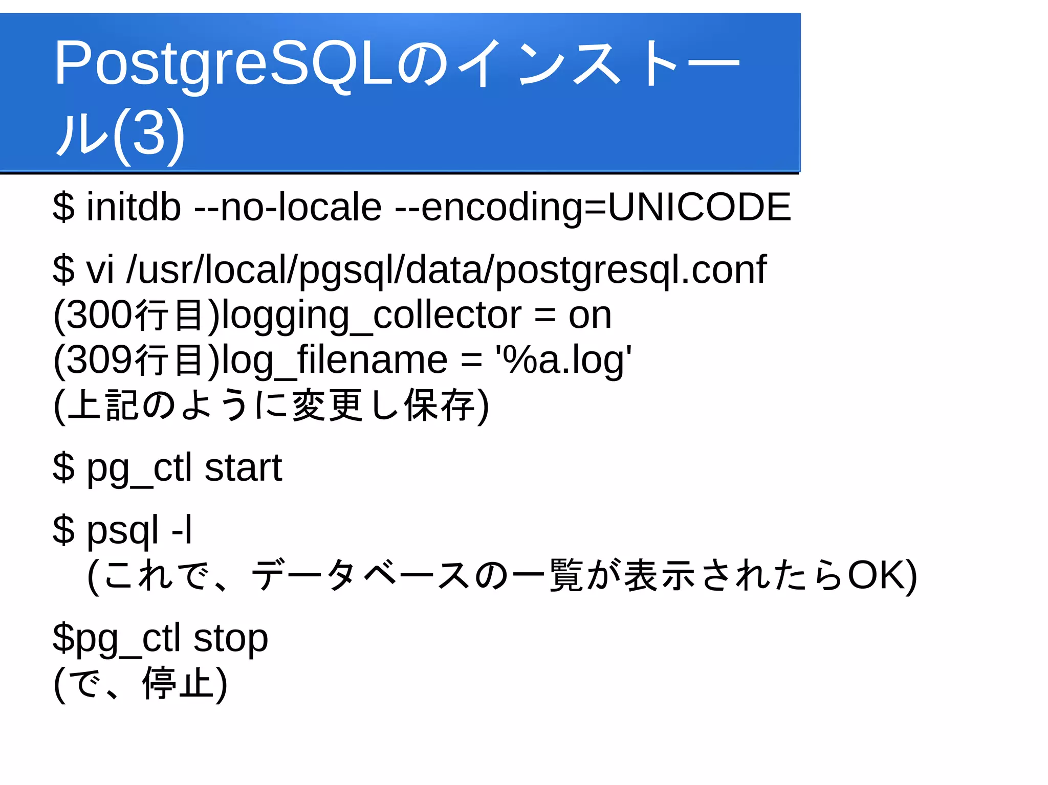 PostgreSQLのインストー
ル(3)
$ initdb --no-locale --encoding=UNICODE
$ vi /usr/local/pgsql/data/postgresql.conf
(300行目)logging_collector = on
(309行目)log_filename = '%a.log'
(上記のように変更し保存)
$ pg_ctl start
$ psql -l
  (これで、データベースの一覧が表示されたらOK)
$pg_ctl stop
(で、停止)
 