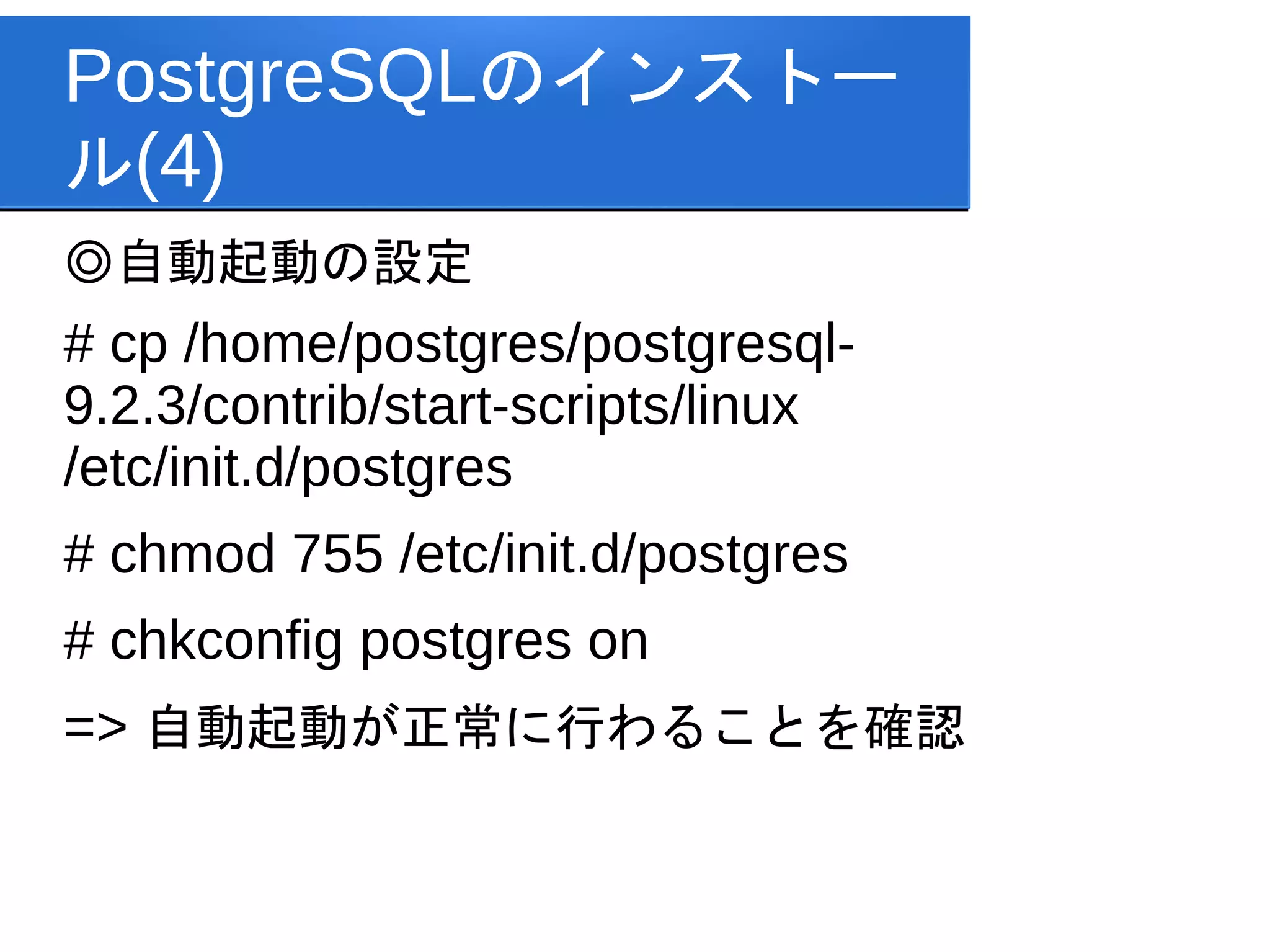 PostgreSQLのインストー
ル(4)
◎自動起動の設定
# cp /home/postgres/postgresql-
9.2.3/contrib/start-scripts/linux
/etc/init.d/postgres
# chmod 755 /etc/init.d/postgres
# chkconfig postgres on
=> 自動起動が正常に行わることを確認
 