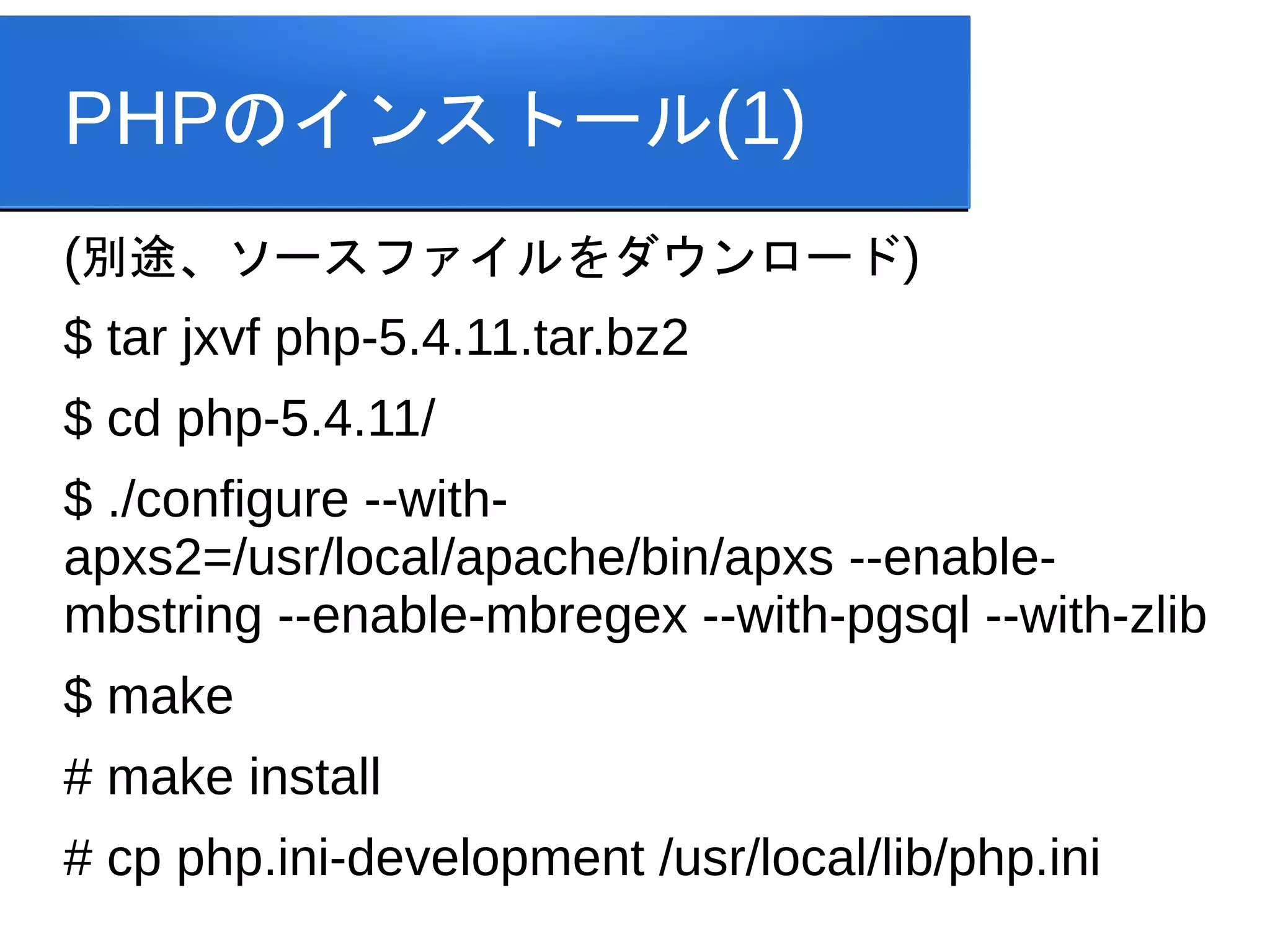 PHPのインストール(1)
(別途、ソースファイルをダウンロード)
$ tar jxvf php-5.4.11.tar.bz2
$ cd php-5.4.11/
$ ./configure --with-
apxs2=/usr/local/apache/bin/apxs --enable-
mbstring --enable-mbregex --with-pgsql --with-zlib
$ make
# make install
# cp php.ini-development /usr/local/lib/php.ini
 
