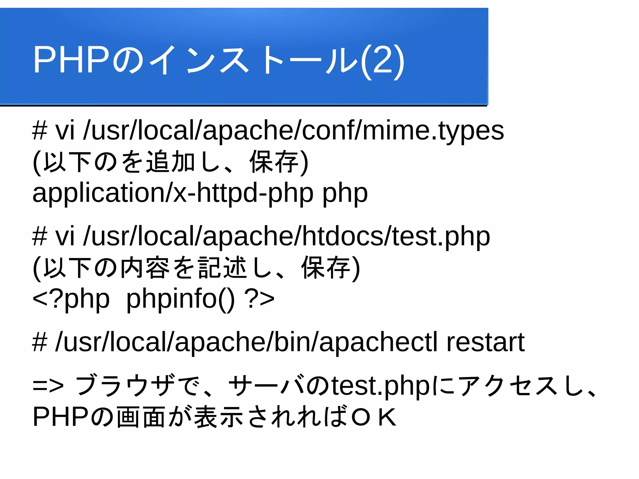 PHPのインストール(2)
# vi /usr/local/apache/conf/mime.types
(以下のを追加し、保存)
application/x-httpd-php php
# vi /usr/local/apache/htdocs/test.php
(以下の内容を記述し、保存)
<?php phpinfo() ?>
# /usr/local/apache/bin/apachectl restart
=> ブラウザで、サーバのtest.phpにアクセスし、
PHPの画面が表示されればＯＫ
 