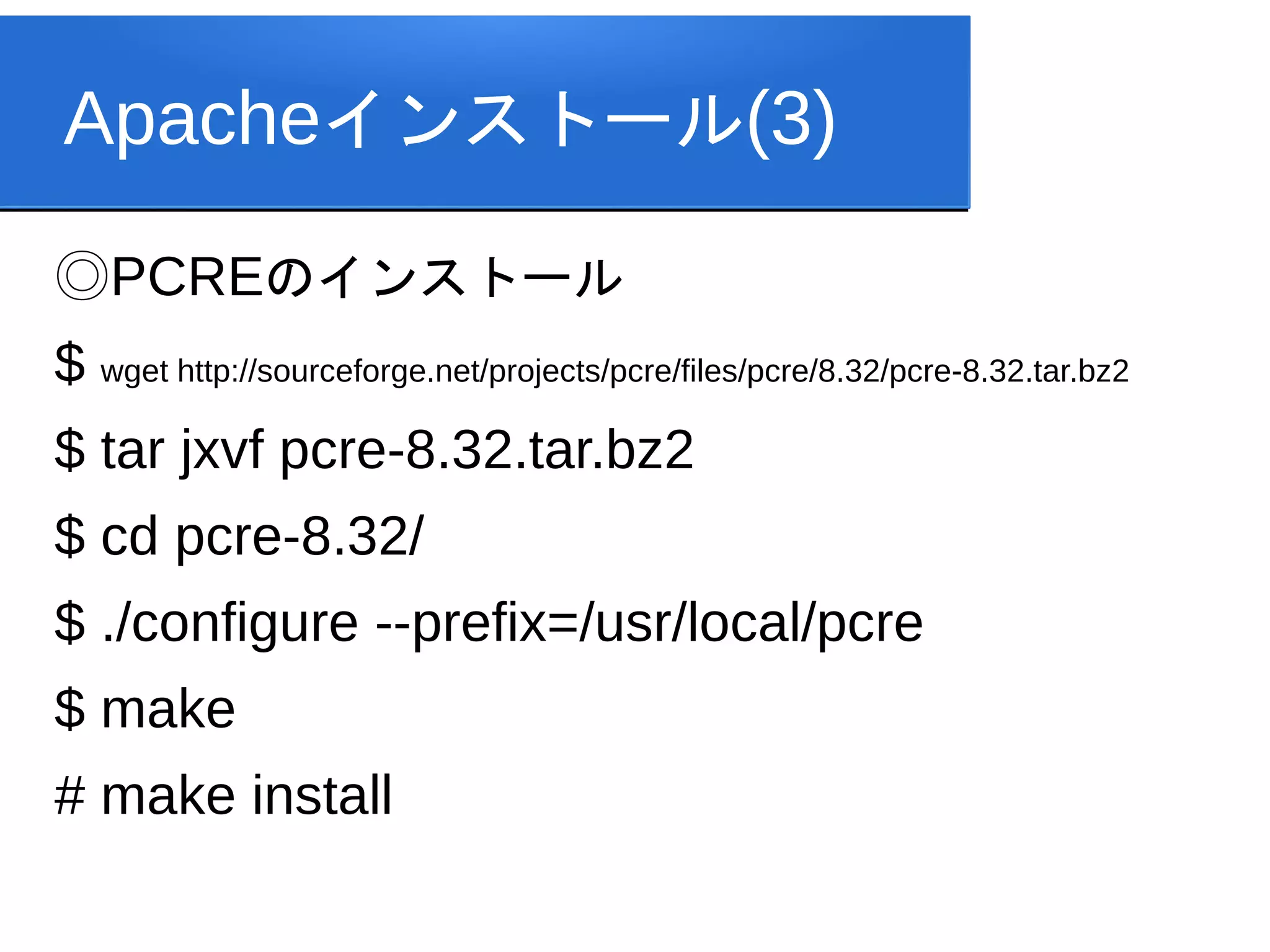 Apacheインストール(3)
◎PCREのインストール
$ wget http://sourceforge.net/projects/pcre/files/pcre/8.32/pcre-8.32.tar.bz2
$ tar jxvf pcre-8.32.tar.bz2
$ cd pcre-8.32/
$ ./configure --prefix=/usr/local/pcre
$ make
# make install
 