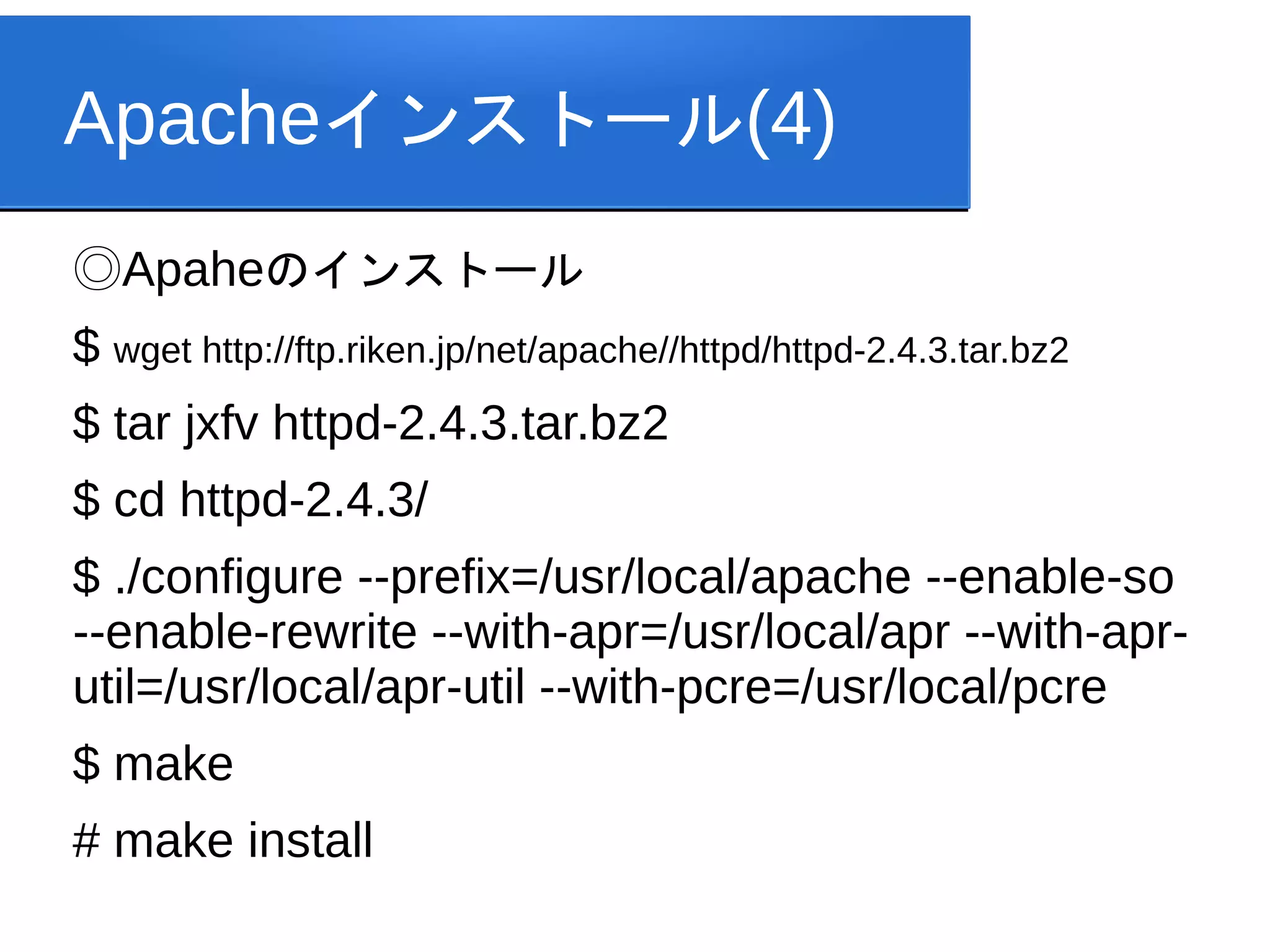 Apacheインストール(4)
◎Apaheのインストール
$ wget http://ftp.riken.jp/net/apache//httpd/httpd-2.4.3.tar.bz2
$ tar jxfv httpd-2.4.3.tar.bz2
$ cd httpd-2.4.3/
$ ./configure --prefix=/usr/local/apache --enable-so
--enable-rewrite --with-apr=/usr/local/apr --with-apr-
util=/usr/local/apr-util --with-pcre=/usr/local/pcre
$ make
# make install
 