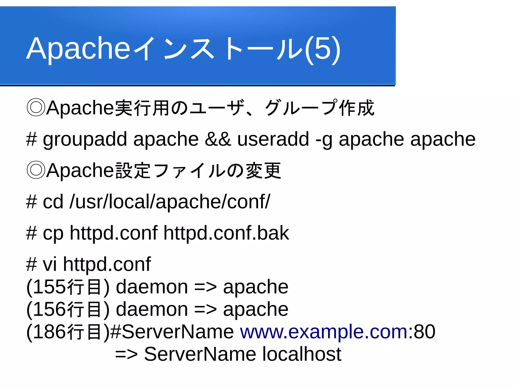 Apacheインストール(5)
◎Apache実行用のユーザ、グループ作成
# groupadd apache && useradd -g apache apache
◎Apache設定ファイルの変更
# cd /usr/local/apache/conf/
# cp httpd.conf httpd.conf.bak
# vi httpd.conf
(155行目) daemon => apache
(156行目) daemon => apache
(186行目)#ServerName www.example.com:80
           => ServerName localhost
 