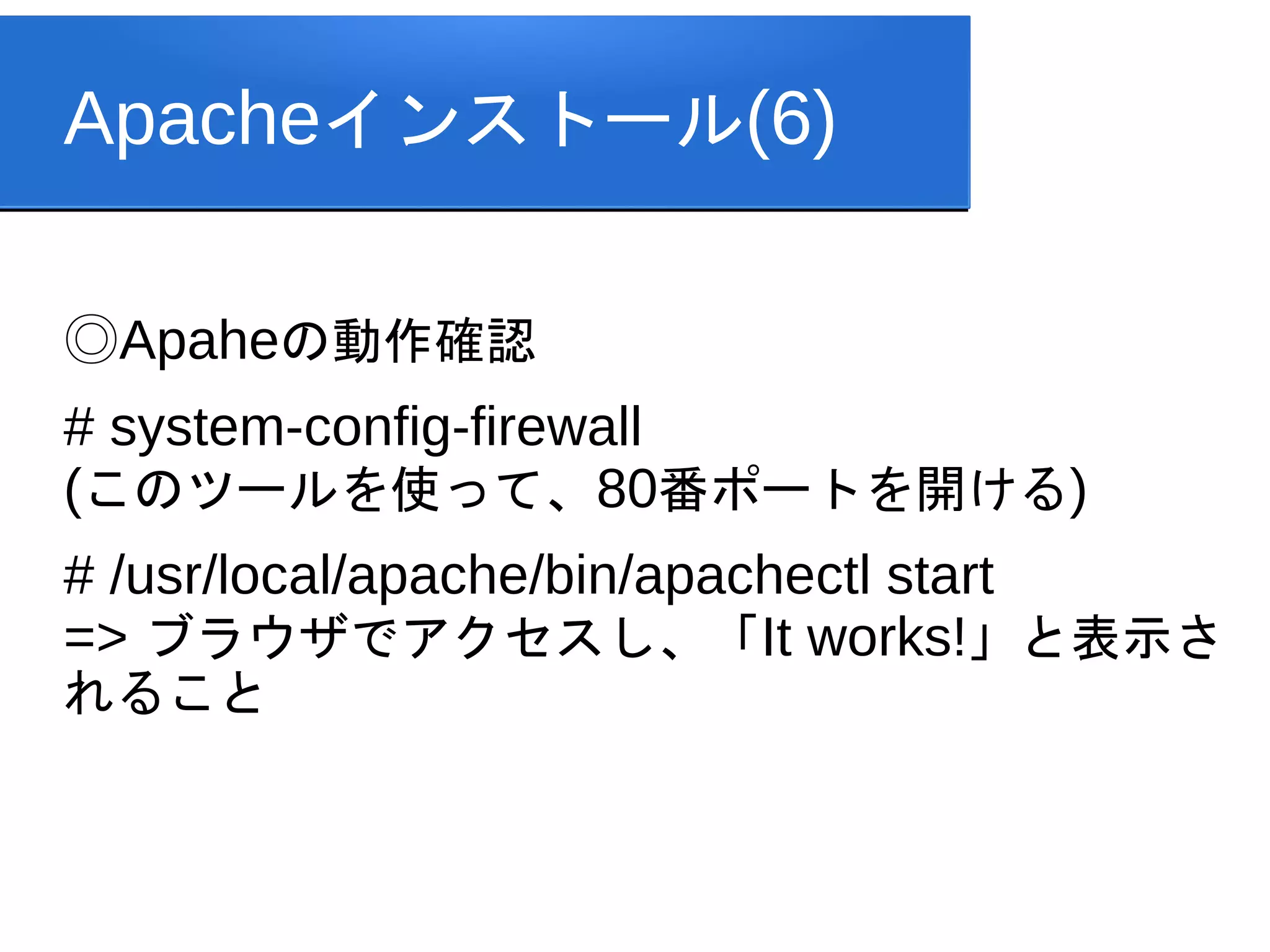 Apacheインストール(6)

◎Apaheの動作確認
# system-config-firewall
(このツールを使って、80番ポートを開ける)
# /usr/local/apache/bin/apachectl start
=> ブラウザでアクセスし、「It works!」と表示さ
れること
 