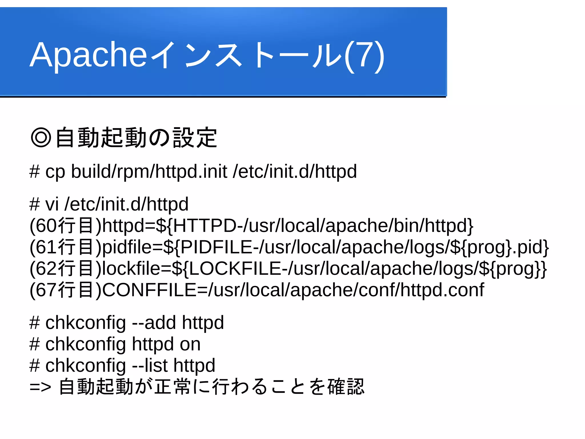 Apacheインストール(7)

◎自動起動の設定
# cp build/rpm/httpd.init /etc/init.d/httpd
# vi /etc/init.d/httpd
(60行目)httpd=${HTTPD-/usr/local/apache/bin/httpd}
(61行目)pidfile=${PIDFILE-/usr/local/apache/logs/${prog}.pid}
(62行目)lockfile=${LOCKFILE-/usr/local/apache/logs/${prog}}
(67行目)CONFFILE=/usr/local/apache/conf/httpd.conf
# chkconfig --add httpd
# chkconfig httpd on
# chkconfig --list httpd
=> 自動起動が正常に行わることを確認
 