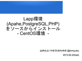 Lapp環境
(Apahe,PostgreSQL,PHP)
をソースからインストール
    - CentOS環境 -


             山内公之（やまうちきみゆき）@kimiyukiy
                           2013.02.23(sat)
 