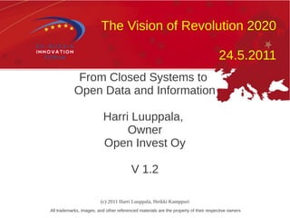The Vision of Revolution 2020

                                                                                      24.5.2011
             From Closed Systems to
            Open Data and Information

                           Harri Luuppala,
                                Owner
                           Open Invest Oy

                                         V 1.2

                         (c) 2011 Harri Luuppala, Heikki Kamppuri
All trademarks, images, and other referenced materials are the property of their respective owners
 