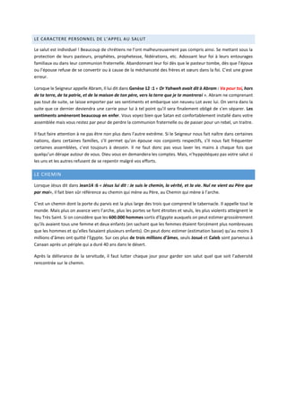 LE CARACTERE PERSONNEL DE L’APPEL AU SALUT
Le salut est individuel ! Beaucoup de chrétiens ne l’ont malheureusement pas compris ainsi. Se mettant sous la
protection de leurs pasteurs, prophètes, prophetesse, fédérations, etc. Adossant leur foi à leurs entourages
familiaux ou dans leur communion fraternelle. Abandonnant leur foi dès que le pasteur tombe, dès que l’époux
ou l’épouse refuse de se convertir ou à cause de la méchanceté des frères et sœurs dans la foi. C’est une grave
erreur.
Lorsque le Seigneur appelle Abram, Il lui dit dans Genèse 12 :1 « Or Yahweh avait dit à Abram : Va pour toi, hors
de ta terre, de ta patrie, et de la maison de ton père, vers la terre que je te montrerai ». Abram ne comprenant
pas tout de suite, se laisse emporter par ses sentiments et embarque son neuveu Lot avec lui. On verra dans la
suite que ce dernier deviendra une carrie pour lui à tel point qu’il sera finalement obligé de s’en séparer. Les
sentiments amèneront beaucoup en enfer. Vous voyez bien que Satan est confortablement installé dans votre
assemblée mais vous restez par peur de perdre la communion fraternelle ou de passer pour un rebel, un traitre.
Il faut faire attention à ne pas être non plus dans l’autre extrême. Si le Seigneur nous fait naître dans certaines
nations, dans certaines familles, s’Il permet qu’on épouse nos conjoints respectifs, s’Il nous fait fréquenter
certaines assemblées, c’est toujours à dessein. Il ne faut donc pas vous laver les mains à chaque fois que
quelqu’un dérape autour de vous. Dieu vous en demandera les comptes. Mais, n’hyppotéquez pas votre salut si
les uns et les autres refusent de se repentir malgré vos efforts.
LE CHEMIN
Lorsque Jésus dit dans Jean14 :6 « Jésus lui dit : Je suis le chemin, la vérité, et la vie. Nul ne vient au Père que
par moi», il fait bien sûr référence au chemin qui mène au Père, au Chemin qui mène à l’arche.
C’est un chemin dont la porte du parvis est la plus large des trois que comprend le tabernacle. Il appelle tout le
monde. Mais plus on avance vers l’arche, plus les portes se font étroites et seuls, les plus violents atteignent le
lieu Très Saint. Si on considère que les 600.000 hommes sortis d’Egypte auxquels on peut estimer grossièrement
qu’ils avaient tous une femme et deux enfants (en sachant que les femmes étaient forcément plus nombreuses
que les hommes et qu’elles faisaient plusieurs enfants). On peut donc estimer (estimation basse) qu’au moins 3
millions d’âmes ont quitté l’Egypte. Sur ces plus de trois millions d’âmes, seuls Josué et Caleb sont parvenus à
Canaan après un périple qui a duré 40 ans dans le désert.
Après la délivrance de la servitude, il faut lutter chaque jour pour garder son salut quel que soit l’adversité
rencontrée sur le chemin.
 