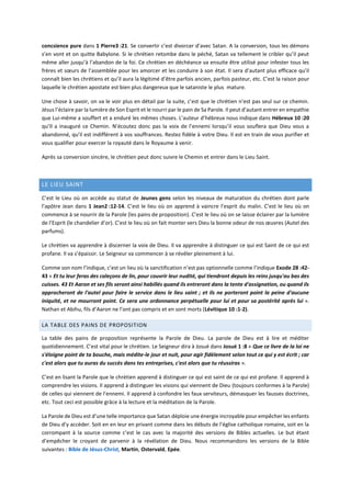 concsience pure dans 1 Pierre3 :21. Se convertir c’est divorcer d’avec Satan. A la conversion, tous les démons
s’en vont et on quitte Babylone. Si le chrétien retombe dans le péché, Satan va tellement le cribler qu’il peut
même aller jusqu’à l’abandon de la foi. Ce chrétien en déchéance va ensuite être utilisé pour infester tous les
frères et sœurs de l’assemblée pour les amorcer et les conduire à son état. Il sera d’autant plus efficace qu’il
connaît bien les chrétiens et qu’il aura la légitimé d’être parfois ancien, parfois pasteur, etc. C’est la raison pour
laquelle le chrétien apostate est bien plus dangereux que le sataniste le plus mature.
Une chose à savoir, on va le voir plus en détail par la suite, c’est que le chrétien n’est pas seul sur ce chemin.
Jésus l’éclaire par la lumière de Son Esprit et le nourri par le pain de Sa Parole. Il peut d’autant entrer en empathie
que Lui-même a souffert et a enduré les mêmes choses. L’auteur d’hébreux nous indique dans Hébreux 10 :20
qu’Il a inauguré ce Chemin. N’écoutez donc pas la voix de l’ennemi lorsqu’il vous souflera que Dieu vous a
abandonné, qu’il est indifférent à vos souffrances. Restez fidèle à votre Dieu. Il est en train de vous purifier et
vous qualifier pour exercer la royauté dans le Royaume à venir.
Après sa conversion sincère, le chrétien peut donc suivre le Chemin et entrer dans le Lieu Saint.
LE LIEU SAINT
C’est le Lieu où on accède au statut de Jeunes gens selon les niveaux de maturation du chrétien dont parle
l’apôtre Jean dans 1 Jean2 :12-14. C’est le lieu où on apprend à vaincre l’esprit du malin. C’est le lieu où on
commence à se nourrir de la Parole (les pains de proposition). C’est le lieu où on se laisse éclairer par la lumière
de l’Esprit (le chandelier d’or). C’est le lieu où on fait monter vers Dieu la bonne odeur de nos œuvres (Autel des
parfums).
Le chrétien va apprendre à discerner la voix de Dieu. Il va apprendre à distinguer ce qui est Saint de ce qui est
profane. Il va s’épaissir. Le Seigneur va commencer à se révéler pleinement à lui.
Comme son nom l’indique, c’est un lieu où la sanctification n’est pas optionnelle comme l’indique Exode 28 :42-
43 « Et tu leur feras des caleçons de lin, pour couvrir leur nudité, qui tiendront depuis les reins jusqu'au bas des
cuisses. 43 Et Aaron et ses fils seront ainsi habillés quand ils entreront dans la tente d'assignation, ou quand ils
approcheront de l'autel pour faire le service dans le lieu saint ; et ils ne porteront point la peine d'aucune
iniquité, et ne mourront point. Ce sera une ordonnance perpétuelle pour lui et pour sa postérité après lui ».
Nathan et Abihu, fils d’Aaron ne l’ont pas compris et en sont morts (Lévitique 10 :1-2).
LA TABLE DES PAINS DE PROPOSITION
La table des pains de proposition représente la Parole de Dieu. La parole de Dieu est à lire et méditer
quotidiennement. C’est vital pour le chrétien. Le Seigneur dira à Josué dans Josué 1 :8 « Que ce livre de la loi ne
s'éloigne point de ta bouche, mais médite-le jour et nuit, pour agir fidèlement selon tout ce qui y est écrit ; car
c'est alors que tu auras du succès dans tes entreprises, c'est alors que tu réussiras ».
C’est en lisant la Parole que le chrétien apprend à distinguer ce qui est saint de ce qui est profane. Il apprend à
comprendre les visions. Il apprend à distinguer les visions qui viennent de Dieu (toujours conformes à la Parole)
de celles qui viennent de l’ennemi. Il apprend à confondre les faux serviteurs, démasquer les fausses doctrines,
etc. Tout ceci est possible grâce à la lecture et la méditation de la Parole.
La Parole de Dieu est d’une telle importance que Satan déploie une énergie incroyable pour empêcher les enfants
de Dieu d’y accéder. Soit en en leur en privant comme dans les débuts de l’église catholique romaine, soit en la
corrompant à la source comme c’est le cas avec la majorité des versions de Bibles actuelles. Le but étant
d’empêcher le croyant de parvenir à la révélation de Dieu. Nous recommandons les versions de la Bible
suivantes : Bible de Jésus-Christ, Martin, Ostervald, Epée.
 