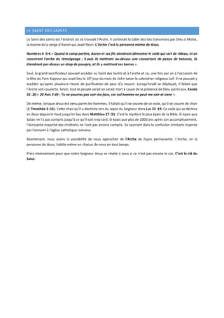 LE SAINT DES SAINTS
Le Saint des saints est l’endroit où se trouvait l’Arche. Il contenait la table des lois transmises par Dieu à Moïse,
la manne et la verge d’Aaron qui avait fleuri. L’Arche c’est la personne même de Jésus.
Nombres 4 :5-6 « Quand le camp partira, Aaron et ses fils viendront démonter le voile qui sert de rideau, et en
couvriront l'arche du témoignage ; 6 puis ils mettront au-dessus une couverture de peaux de taissons, ils
étendront par-dessus un drap de pourpre, et ils y mettront ses barres ».
Seul, le grand sacrificateur pouvait accéder au Saint des Saints et à l’arche et ce, une fois par an à l’occasion de
la fête du Yom Kippour qui avait lieu le 10e
jour du mois de tichri selon le calendrier religieux Juif. Il ne pouvait y
accéder qu’après plusieurs rituels de purification de peur d’y mourir. Lorsqu’Israël se déplaçait, il fallait que
l’Arche soit couverte. Sinon, tout le peuple serait en serait mort à cause de la présence de Dieu parmi eux. Exode
33 :20 « 20 Puis il dit : Tu ne pourras pas voir ma face, car nul homme ne peut me voir et vivre ».
De même, lorsque Jésus est venu parmi les hommes, il fallait qu’il se couvre de ce voile, qu’il se couvre de chair
(1 Timothée 3 :16). Cette chair qu’Il a déchirée lors du repas du Seigneur dans Luc 22 :19. Ce voile qui se déchire
en deux depuis le haut jusqu’en bas dans Matthieu 27 :51. C’est le mystère le plus épais de la Bible. Si épais que
Satan ne l’a pas compris jusqu’à ce qu’il soit trop tard. Si épais que plus de 2000 ans après son accomplissement,
l’écrasante majorité des chrétiens ne l’ont pas encore compris. Se vautrant dans la confusion trinitaire inspirée
par l’ennemi à l’église catholique romaine.
Maintenant, nous avons la possibilité de nous approcher de l’Arche de façon permanente. L’Arche, en la
personne de Jésus, habite même en chacun de nous en tout temps.
Priez intensément pour que notre Seigneur Jésus se révèle à vous si ce n’est pas encore le cas. C’est la clé du
Salut.
 