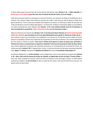 et allant même jusqu’à accuser Dieu de lui avoir donné cette femme. Dans Genèse 3 :12 : « Adam répondit : La
femme que tu m'as donnée pour être avec moi m'a donné du fruit de l'arbre, et j'en ai mangé ».
Cette série de quatre péchés va provoquer la chute de l’Homme, son exclusion de l’Eden et la déchéance de sa
royauté. C’est comme si Adam avait enlevé la couronne de sa tête, l’avait mise sur celle de Satan et s’était mis à
genoux devant lui. C’est la raison pour laquelle notre Seigneur est revenu Lui-même pour refaire de nous des rois
et des sacrificateurs comme l’indique Apocalypse 1 :6 notamment. D’ailleurs l’autorité de l’Eglise sur les ténèbres
est même proclamée par notre Seigneur dans Genèse 3 :15 « Et je mettrai inimitié entre toi et la femme, et
entre ta postérité et sa postérité ; celle-ci t'écrasera la tête, et tu lui écraseras le talon ».
Adam et sa femme sont chassés dans Genèse 3 :24 « C'est ainsi qu'il chassa l'homme, et il mit à l'orient du jardin
d'Eden des chérubins qui tournaient ça et là une épée flamboyante pour garder le chemin de l'arbre de vie ».
Vous noterez ici que ce qui ressemble à une malédiction n’en est pas une. En fait Dieu permet à Adam et Eve de
pouvoir se reproduire. Evitant ainsi l’extinction de l’humanité à la mort de ces derniers. Vous noterez également
qu’il les chasse à l’Orient du jardin. C’est aussi à l’Orient qu’il placera la porte du parvis pour permettre à
l’homme de rentrer à nouveau dans le royaume et atteindre l’arche qui est la personne même de Jésus-Christ.
Vous noterez également la présence des chérubins protecteurs sur le propitiatoire (le couvercle) de l’arche ; les
mêmes que dans Genèse 3 :24. Il s’agissait donc ni plus, ni moins que du plan du Salut pour quiconque répondra
à Son Appel. Cet Orient, représente la Babylone de Génèse 11 et aussi la prostituée d’Apocalypse 17.
Au-delà de la Babylone, il y a la terre de Nod. La terre d’égarement. Caïn en est le premier occupant selon Genèse
4 :16 « Alors, Caïn sortit de devant de la face de Yahweh, et habita dans la terre de Nod, à l'orient d'Eden ».
Caïn s’est rendu coupable de meurtre contre son frère, d’insolence et de mensonge à l’Esprit. Le même péché
qu’Ananias et Saphira. La terre de Nod est donc un point de non-retour. Celui qu’ont franchi tous ceux qui ont
péché contre le Saint-Esprit.
 