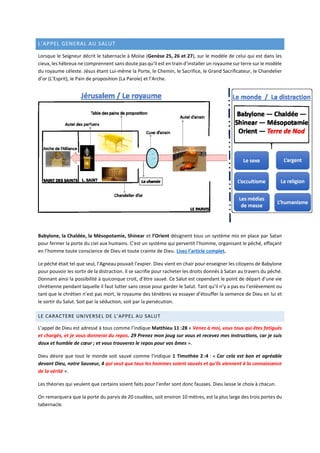 L’APPEL GENERAL AU SALUT
Lorsque le Seigneur décrit le tabernacle à Moïse (Genèse 25, 26 et 27), sur le modèle de celui qui est dans les
cieux, les hébreux ne comprennent sans doute pas qu’il est en train d’installer un royaume sur terre sur le modèle
du royaume céleste. Jésus étant Lui-même la Porte, le Chemin, le Sacrifice, le Grand Sacrificateur, le Chandelier
d’or (L’Esprit), le Pain de proposition (La Parole) et l’Arche.
Babylone, la Chaldée, la Mésopotamie, Shinear et l’Orient désignent tous un système mis en place par Satan
pour fermer la porte du ciel aux humains. C’est un système qui pervertit l’homme, organisant le péché, effaçant
en l’homme toute conscience de Dieu et toute crainte de Dieu. Lisez l’article complet.
Le péché était tel que seul, l’Agneau pouvait l’expier. Dieu vient en chair pour enseigner les citoyens de Babylone
pour pouvoir les sortir de la distraction. Il se sacrifie pour racheter les droits donnés à Satan au travers du péché.
Donnant ainsi la possibilité à quiconque croit, d’être sauvé. Ce Salut est cependant le point de départ d’une vie
chrétienne pendant laquelle il faut lutter sans cesse pour garder le Salut. Tant qu’il n’y a pas eu l’enlèvement ou
tant que le chrétien n’est pas mort, le royaume des ténèbres va essayer d’étouffer la semence de Dieu en lui et
le sortir du Salut. Soit par la séduction, soit par la persécution.
LE CARACTERE UNIVERSEL DE L’APPEL AU SALUT
L’appel de Dieu est adressé à tous comme l’indique Matthieu 11 :28 « Venez à moi, vous tous qui êtes fatigués
et chargés, et je vous donnerai du repos. 29 Prenez mon joug sur vous et recevez mes instructions, car je suis
doux et humble de cœur ; et vous trouverez le repos pour vos âmes ».
Dieu désire que tout le monde soit sauvé comme l’indique 1 Timothée 2 :4 : « Car cela est bon et agréable
devant Dieu, notre Sauveur, 4 qui veut que tous les hommes soient sauvés et qu'ils viennent à la connaissance
de la vérité ».
Les théories qui veulent que certains soient faits pour l’enfer sont donc fausses. Dieu laisse le choix à chacun.
On remarquera que la porte du parvis de 20 coudées, soit environ 10 mètres, est la plus large des trois portes du
tabernacle.
 