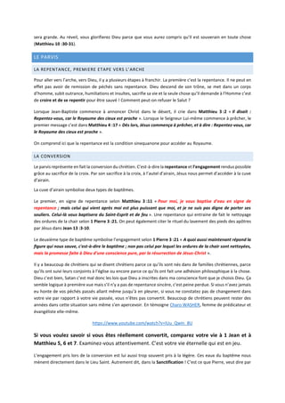 sera grande. Au réveil, vous glorifierez Dieu parce que vous aurez compris qu’Il est souverain en toute chose
(Matthieu 10 :30-31).
LE PARVIS
LA REPENTANCE, PREMIERE ETAPE VERS L’ARCHE
Pour aller vers l’arche, vers Dieu, il y a plusieurs étapes à franchir. La première c’est la repentance. Il ne peut en
effet pas avoir de remission de péchés sans repentance. Dieu descend de son trône, se met dans un corps
d’homme, subit outrance, humiliations et insultes, sacrifie sa vie et la seule chose qu’Il demande à l’Homme c’est
de croire et de se repentir pour être sauvé ! Comment peut-on refuser le Salut ?
Lorsque Jean-Baptiste commence à annoncer Christ dans le désert, il crie dans Matthieu 3 :2 « Il disait :
Repentez-vous, car le Royaume des cieux est proche ». Lorsque le Seigneur Lui-même commence à prêcher, le
premier message c’est dans Matthieu 4 :17 « Dès lors, Jésus commença à prêcher, et à dire : Repentez-vous, car
le Royaume des cieux est proche ».
On comprend ici que la repentance est la condition sinequanone pour accéder au Royaume.
LA CONVERSION
Le parvis représente en fait la conversion du chrétien. C’est-à-dire la repentance et l’engagement rendus possible
grâce au sacrifice de la croix. Par son sacrifice à la croix, à l’autel d’airain, Jésus nous permet d’accéder à la cuve
d’airain.
La cuve d’airain symbolise deux types de baptêmes.
Le premier, en signe de repentance selon Matthieu 3 :11 « Pour moi, je vous baptise d'eau en signe de
repentance ; mais celui qui vient après moi est plus puissant que moi, et je ne suis pas digne de porter ses
souliers. Celui-là vous baptisera du Saint-Esprit et de feu ». Une repentance qui entraine de fait le nettoyage
des ordures de la chair selon 1 Pierre 3 :21. On peut également citer le rituel du lavement des pieds des apôtres
par Jésus dans Jean 13 :3-10.
Le deuxième type de baptême symbolise l’engagement selon 1 Pierre 3 :21 « A quoi aussi maintenant répond la
figure qui nous sauve, c'est-à-dire le baptême ; non pas celui par lequel les ordures de la chair sont nettoyées,
mais la promesse faite à Dieu d'une conscience pure, par la résurrection de Jésus-Christ ».
Il y a beaucoup de chrétiens qui se disent chrétiens parce ce qu’ils sont nés dans de familles chrétiennes, parce
qu’ils ont suivi leurs conjoints à l’église ou encore parce ce qu’ils ont fait une adhésion philosophique à la chose.
Dieu c’est bien, Satan c’est mal donc les lois que Dieu a inscrites dans ma conscience font que je choisis Dieu. Ça
semble logique à première vue mais s’il n’y a pas de repentance sincère, c’est peine perdue. Si vous n’avez jamais
eu honte de vos péchés passés allant même jusqu’à en pleurer, si vous ne constatez pas de changement dans
votre vie par rapport à votre vie passée, vous n’êtes pas convertit. Beaucoup de chrétiens peuvent rester des
années dans cette situation sans même s’en apercevoir. En témoigne Charo WASHER, femme de prédicateur et
évangéliste elle-même.
https://www.youtube.com/watch?v=IUu_QwIn_8U
Si vous voulez savoir si vous êtes réellement convertit, comparez votre vie à 1 Jean et à
Matthieu 5, 6 et 7. Examinez-vous attentivement. C’est votre vie éternelle qui est en jeu.
L’engagement pris lors de la conversion est lui aussi trop souvent pris à la légère. Ces eaux du baptême nous
mènent directement dans le Lieu Saint. Autrement dit, dans la Sanctification ! C’est ce que Pierre, veut dire par
 