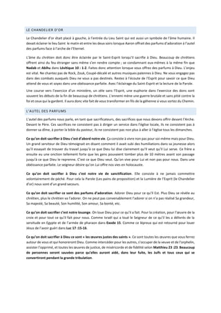 LE CHANDELIER D’OR
Le Chandelier d’or était placé à gauche, à l’entrée du Lieu Saint qui est aussi un symbole de l’âme humaine. Il
devait éclairer le lieu Saint le matin et entre les deux soirs lorsque Aaron offrait des parfums d’adoration à l’autel
des parfums face à l’arche de l’Eternel.
L’âme du chrétien doit donc être éclairée par le Saint-Esprit lorsqu’il sacrifie à Dieu. Beaucoup de chrétiens
offrent ainsi du feu étranger sans même s’en rendre compte ; se condamnant eux-mêmes à la même fin que
Nadab et Abihu dans Lévitique 10 : 1-2. Faites donc attention lorsque vous offrez des parfums à Dieu. L’enjeu
est vital. Ne chantez pas de Rock, Zouk, Coupé-décalé et autres musiques païennes à Dieu. Ne vous engagez pas
dans des combats auxquels Dieu ne vous a pas destinés. Restez à l’écoute de l’Esprit pour savoir ce que Dieu
attend de vous et soyez dans une obéissance parfaite. Avec l’éclairage du Saint-Esprit et la lecture de la Parole.
Une course vers l’exercice d’un ministère, un zèle sans l’Esprit, une euphorie dans l’exercice des dons sont
souvent les débuts de la fin de beaucoup de chrétiens. L’ennemi mène une guerre brutale et sans pitié contre la
foi et ceux qui la gardent. Il aura donc vite fait de vous transformer en fils de la géhenne si vous sortez du Chemin.
L’AUTEL DES PARFUMS
L’autel des parfums nous parle, en tant que sacrificateurs, des sacrifices que nous devons offrir devant l’Arche.
Devant le Père. Ces sacrifices ne consistent pas à diriger un service dans l’église locale, ils ne consistent pas à
donner sa dîme, à porter la bible du pasteur, ils ne consistent pas non plus à aller à l’église tous les dimanches.
Ce qu’on doit sacrifier à Dieu c’est d’abord notre vie. Ça consiste à vivre non pas pour soi-même mais pour Dieu.
Un grand serviteur de Dieu témoignait en disant comment il avait subi des humiliations dans sa jeunesse alors
qu’il essayait de trouver du travail jusqu’à ce que Dieu lui dise clairement qu’Il veut qu’il Lui serve. Ce frère a
ensuite eu une onction tellement forte que les gens pouvaient tomber plus de 10 mètres avant son passage
jusqu’à ce que Dieu le reprenne. C’est ce que Dieu veut. Qu’on vive pour Lui et non pas pour nous. Dans une
obéissance parfaite. Le seigneur désire qu’on Lui offre nos vies en holocauste.
Ce qu’on doit sacrifier à Dieu c’est notre vie de sanctification. Elle consiste à ne jamais commettre
volontairement de péché. Pour cela la Parole (Les pains de proposition) et la Lumière de l’Esprit (le Chandelier
d’or) nous sont d’un grand secours.
Ce qu’on doit sacrifier ce sont des parfums d’adoration. Adorer Dieu pour ce qu’Il Est. Plus Dieu se révèle au
chrétien, plus le chrétien va l’adorer. On ne peut pas convenablement l’adorer si on n’a pas réalisé Sa grandeur,
Sa majesté, Sa beauté, Son humilité, Son amour, Sa bonté, etc.
Ce qu’on doit sacrifier c’est notre louange. On loue Dieu pour ce qu’il a fait. Pour la création, pour l’œuvre de la
croix et pour tout ce qu’il fait pour nous. Comme Israël qui a loué le Seigneur de ce qu’il les a délivrés de la
servitude en Egypte et de l’armée de pharaon dans Exode 15. Comme ce lépreux qui est retourné pour louer
Jésus de l’avoir guéri dans Luc 17 :15-16.
Ce qu’on doit sacrifier à Dieu ce sont « les œuvres justes des saints ». Ce sont toutes les œuvres que vous ferrez
autour de vous et qui honoreront Dieu. Comme intercéder pour les autres, s’occuper de la veuve et de l’orphelin,
assister l’opprimé, et toutes les œuvres de justice, de miséricorde et de fidélité selon Matthieu 23 :23. Beaucoup
de personnes seront sauvées parce qu’elles auront aidé, dans leur fuite, les Juifs et tous ceux qui se
convertiront pendant la grande tribulation.
 