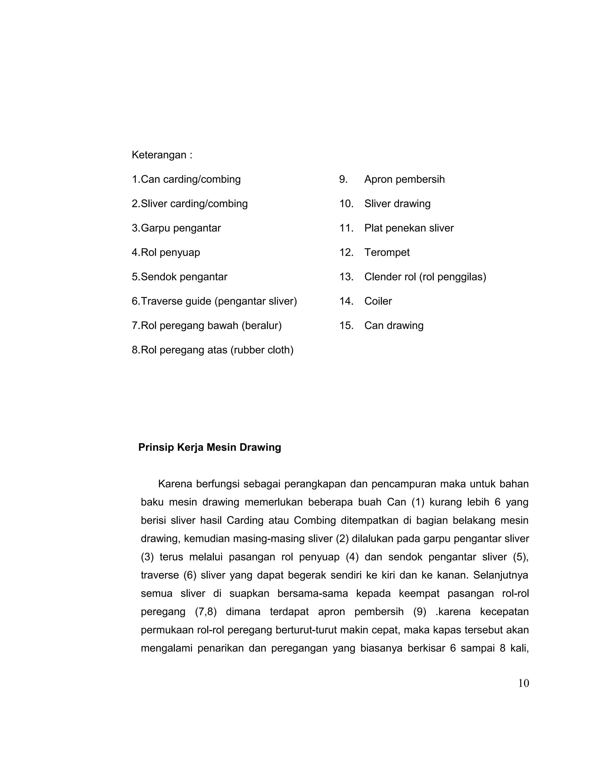 Keterangan :
1.Can carding/combing

9.

Apron pembersih

2.Sliver carding/combing

10. Sliver drawing

3.Garpu pengantar

11. Plat penekan sliver

4.Rol penyuap

12. Terompet

5.Sendok pengantar

13. Clender rol (rol penggilas)

6.Traverse guide (pengantar sliver)

14. Coiler

7.Rol peregang bawah (beralur)

15. Can drawing

8.Rol peregang atas (rubber cloth)

Prinsip Kerja Mesin Drawing
Karena berfungsi sebagai perangkapan dan pencampuran maka untuk bahan
baku mesin drawing memerlukan beberapa buah Can (1) kurang lebih 6 yang
berisi sliver hasil Carding atau Combing ditempatkan di bagian belakang mesin
drawing, kemudian masing-masing sliver (2) dilalukan pada garpu pengantar sliver
(3) terus melalui pasangan rol penyuap (4) dan sendok pengantar sliver (5),
traverse (6) sliver yang dapat begerak sendiri ke kiri dan ke kanan. Selanjutnya
semua sliver di suapkan bersama-sama kepada keempat pasangan rol-rol
peregang (7,8) dimana terdapat apron pembersih (9) .karena kecepatan
permukaan rol-rol peregang berturut-turut makin cepat, maka kapas tersebut akan
mengalami penarikan dan peregangan yang biasanya berkisar 6 sampai 8 kali,

10

 