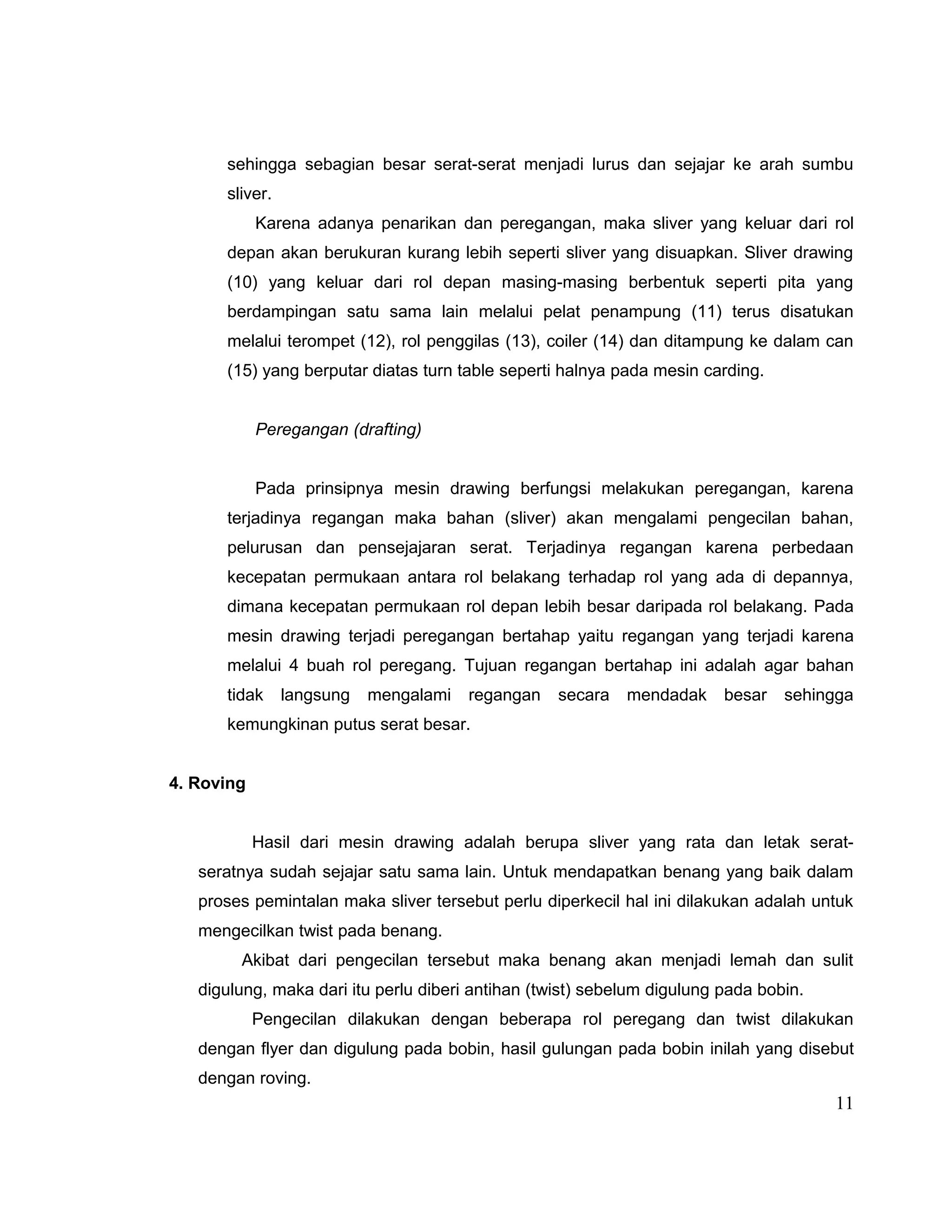 sehingga sebagian besar serat-serat menjadi lurus dan sejajar ke arah sumbu
sliver.
Karena adanya penarikan dan peregangan, maka sliver yang keluar dari rol
depan akan berukuran kurang lebih seperti sliver yang disuapkan. Sliver drawing
(10) yang keluar dari rol depan masing-masing berbentuk seperti pita yang
berdampingan satu sama lain melalui pelat penampung (11) terus disatukan
melalui terompet (12), rol penggilas (13), coiler (14) dan ditampung ke dalam can
(15) yang berputar diatas turn table seperti halnya pada mesin carding.
Peregangan (drafting)
Pada prinsipnya mesin drawing berfungsi melakukan peregangan, karena
terjadinya regangan maka bahan (sliver) akan mengalami pengecilan bahan,
pelurusan dan pensejajaran serat. Terjadinya regangan karena perbedaan
kecepatan permukaan antara rol belakang terhadap rol yang ada di depannya,
dimana kecepatan permukaan rol depan lebih besar daripada rol belakang. Pada
mesin drawing terjadi peregangan bertahap yaitu regangan yang terjadi karena
melalui 4 buah rol peregang. Tujuan regangan bertahap ini adalah agar bahan
tidak

langsung

mengalami

regangan

secara

mendadak

besar

sehingga

kemungkinan putus serat besar.
4. Roving
Hasil dari mesin drawing adalah berupa sliver yang rata dan letak seratseratnya sudah sejajar satu sama lain. Untuk mendapatkan benang yang baik dalam
proses pemintalan maka sliver tersebut perlu diperkecil hal ini dilakukan adalah untuk
mengecilkan twist pada benang.
Akibat dari pengecilan tersebut maka benang akan menjadi lemah dan sulit
digulung, maka dari itu perlu diberi antihan (twist) sebelum digulung pada bobin.
Pengecilan dilakukan dengan beberapa rol peregang dan twist dilakukan
dengan flyer dan digulung pada bobin, hasil gulungan pada bobin inilah yang disebut
dengan roving.

11

 