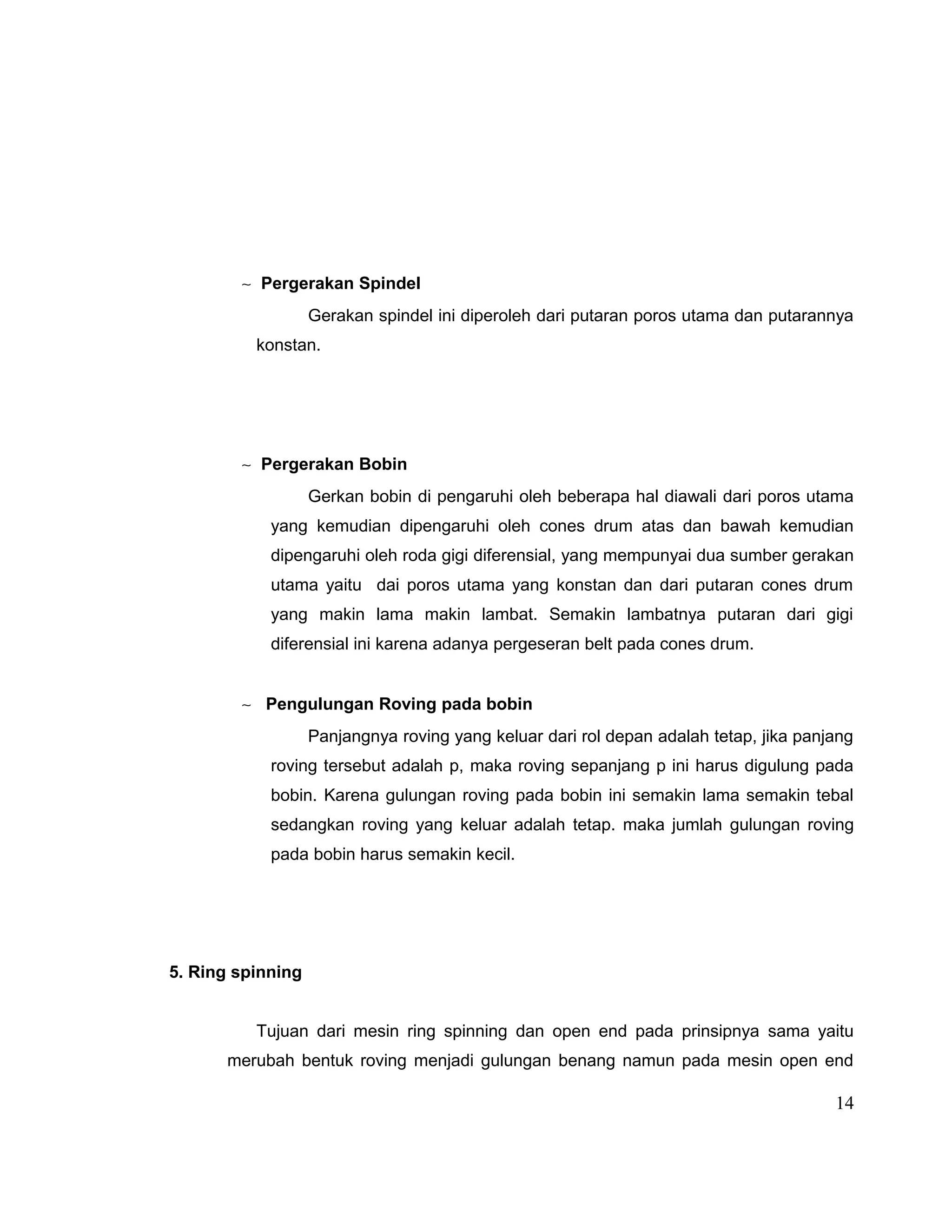 ∼ Pergerakan Spindel
Gerakan spindel ini diperoleh dari putaran poros utama dan putarannya
konstan.

∼ Pergerakan Bobin
Gerkan bobin di pengaruhi oleh beberapa hal diawali dari poros utama
yang kemudian dipengaruhi oleh cones drum atas dan bawah kemudian
dipengaruhi oleh roda gigi diferensial, yang mempunyai dua sumber gerakan
utama yaitu dai poros utama yang konstan dan dari putaran cones drum
yang makin lama makin lambat. Semakin lambatnya putaran dari gigi
diferensial ini karena adanya pergeseran belt pada cones drum.
∼ Pengulungan Roving pada bobin
Panjangnya roving yang keluar dari rol depan adalah tetap, jika panjang
roving tersebut adalah p, maka roving sepanjang p ini harus digulung pada
bobin. Karena gulungan roving pada bobin ini semakin lama semakin tebal
sedangkan roving yang keluar adalah tetap. maka jumlah gulungan roving
pada bobin harus semakin kecil.

5. Ring spinning
Tujuan dari mesin ring spinning dan open end pada prinsipnya sama yaitu
merubah bentuk roving menjadi gulungan benang namun pada mesin open end

14

 
