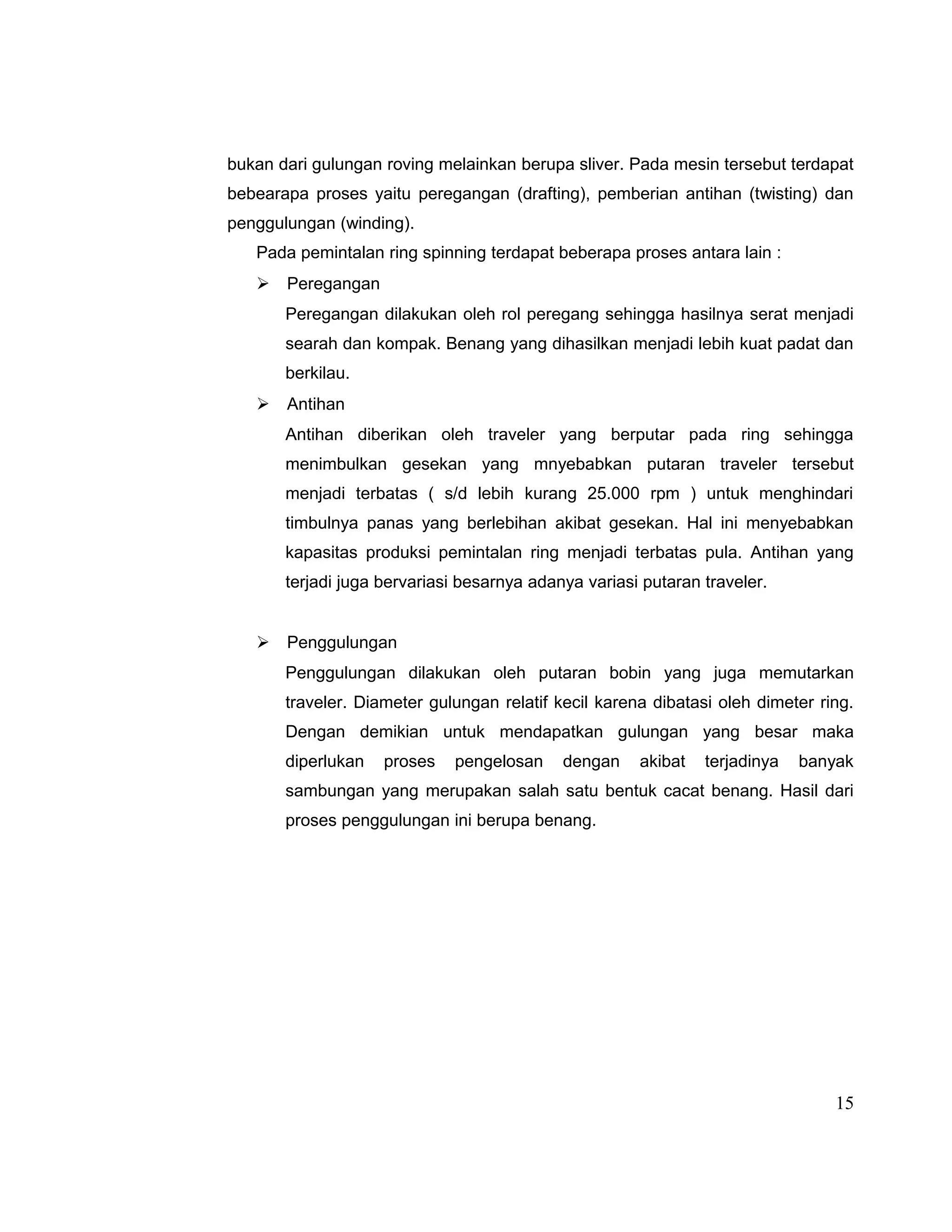 bukan dari gulungan roving melainkan berupa sliver. Pada mesin tersebut terdapat
bebearapa proses yaitu peregangan (drafting), pemberian antihan (twisting) dan
penggulungan (winding).
Pada pemintalan ring spinning terdapat beberapa proses antara lain :
 Peregangan
Peregangan dilakukan oleh rol peregang sehingga hasilnya serat menjadi
searah dan kompak. Benang yang dihasilkan menjadi lebih kuat padat dan
berkilau.
 Antihan
Antihan diberikan oleh traveler yang berputar pada ring sehingga
menimbulkan gesekan yang mnyebabkan putaran traveler tersebut
menjadi terbatas ( s/d lebih kurang 25.000 rpm ) untuk menghindari
timbulnya panas yang berlebihan akibat gesekan. Hal ini menyebabkan
kapasitas produksi pemintalan ring menjadi terbatas pula. Antihan yang
terjadi juga bervariasi besarnya adanya variasi putaran traveler.
 Penggulungan
Penggulungan dilakukan oleh putaran bobin yang juga memutarkan
traveler. Diameter gulungan relatif kecil karena dibatasi oleh dimeter ring.
Dengan demikian untuk mendapatkan gulungan yang besar maka
diperlukan

proses

pengelosan

dengan

akibat

terjadinya

banyak

sambungan yang merupakan salah satu bentuk cacat benang. Hasil dari
proses penggulungan ini berupa benang.

15

 