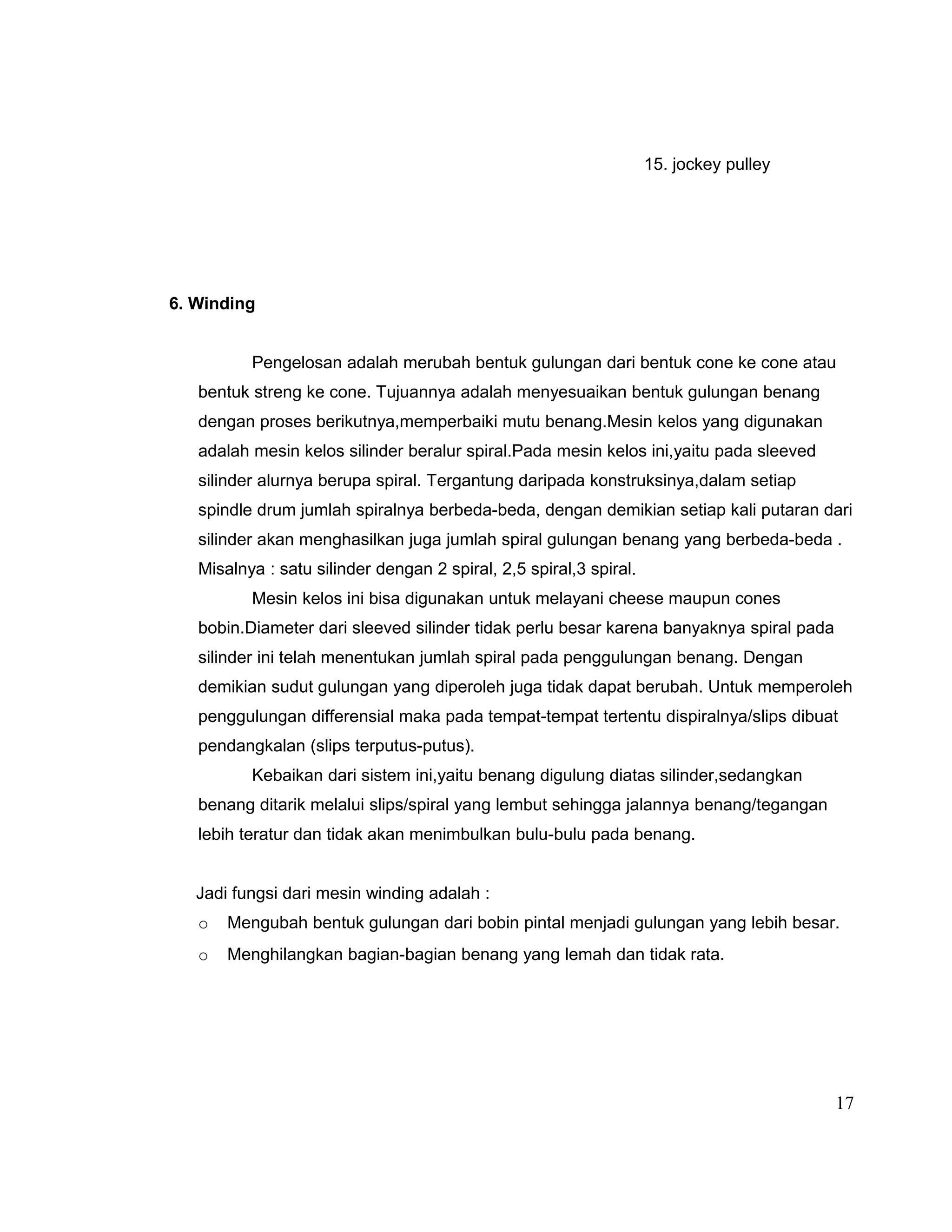 15. jockey pulley

6. Winding
Pengelosan adalah merubah bentuk gulungan dari bentuk cone ke cone atau
bentuk streng ke cone. Tujuannya adalah menyesuaikan bentuk gulungan benang
dengan proses berikutnya,memperbaiki mutu benang.Mesin kelos yang digunakan
adalah mesin kelos silinder beralur spiral.Pada mesin kelos ini,yaitu pada sleeved
silinder alurnya berupa spiral. Tergantung daripada konstruksinya,dalam setiap
spindle drum jumlah spiralnya berbeda-beda, dengan demikian setiap kali putaran dari
silinder akan menghasilkan juga jumlah spiral gulungan benang yang berbeda-beda .
Misalnya : satu silinder dengan 2 spiral, 2,5 spiral,3 spiral.
Mesin kelos ini bisa digunakan untuk melayani cheese maupun cones
bobin.Diameter dari sleeved silinder tidak perlu besar karena banyaknya spiral pada
silinder ini telah menentukan jumlah spiral pada penggulungan benang. Dengan
demikian sudut gulungan yang diperoleh juga tidak dapat berubah. Untuk memperoleh
penggulungan differensial maka pada tempat-tempat tertentu dispiralnya/slips dibuat
pendangkalan (slips terputus-putus).
Kebaikan dari sistem ini,yaitu benang digulung diatas silinder,sedangkan
benang ditarik melalui slips/spiral yang lembut sehingga jalannya benang/tegangan
lebih teratur dan tidak akan menimbulkan bulu-bulu pada benang.
Jadi fungsi dari mesin winding adalah :
o

Mengubah bentuk gulungan dari bobin pintal menjadi gulungan yang lebih besar.

o

Menghilangkan bagian-bagian benang yang lemah dan tidak rata.

17

 