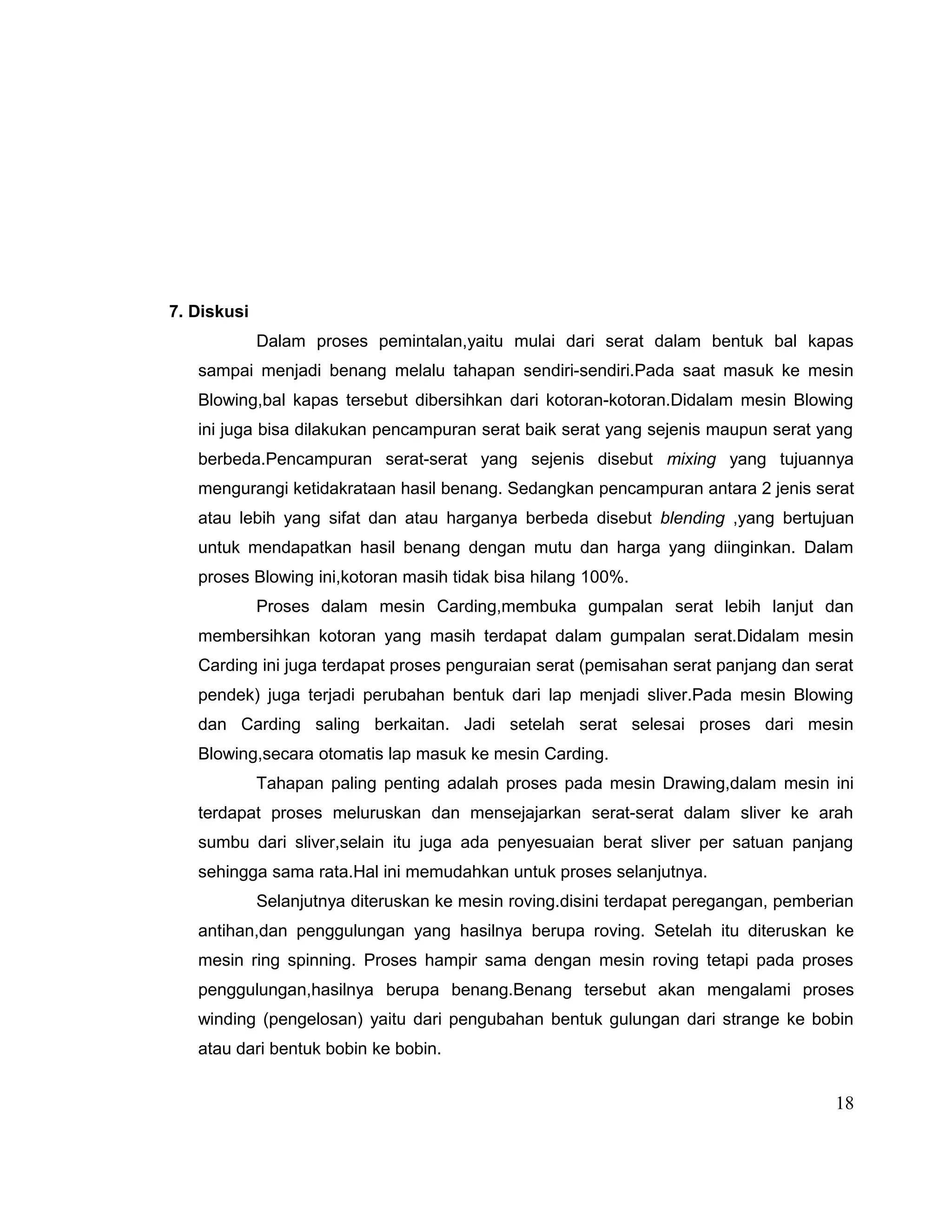 7. Diskusi
Dalam proses pemintalan,yaitu mulai dari serat dalam bentuk bal kapas
sampai menjadi benang melalu tahapan sendiri-sendiri.Pada saat masuk ke mesin
Blowing,bal kapas tersebut dibersihkan dari kotoran-kotoran.Didalam mesin Blowing
ini juga bisa dilakukan pencampuran serat baik serat yang sejenis maupun serat yang
berbeda.Pencampuran serat-serat yang sejenis disebut mixing yang tujuannya
mengurangi ketidakrataan hasil benang. Sedangkan pencampuran antara 2 jenis serat
atau lebih yang sifat dan atau harganya berbeda disebut blending ,yang bertujuan
untuk mendapatkan hasil benang dengan mutu dan harga yang diinginkan. Dalam
proses Blowing ini,kotoran masih tidak bisa hilang 100%.
Proses dalam mesin Carding,membuka gumpalan serat lebih lanjut dan
membersihkan kotoran yang masih terdapat dalam gumpalan serat.Didalam mesin
Carding ini juga terdapat proses penguraian serat (pemisahan serat panjang dan serat
pendek) juga terjadi perubahan bentuk dari lap menjadi sliver.Pada mesin Blowing
dan Carding saling berkaitan. Jadi setelah serat selesai proses dari mesin
Blowing,secara otomatis lap masuk ke mesin Carding.
Tahapan paling penting adalah proses pada mesin Drawing,dalam mesin ini
terdapat proses meluruskan dan mensejajarkan serat-serat dalam sliver ke arah
sumbu dari sliver,selain itu juga ada penyesuaian berat sliver per satuan panjang
sehingga sama rata.Hal ini memudahkan untuk proses selanjutnya.
Selanjutnya diteruskan ke mesin roving.disini terdapat peregangan, pemberian
antihan,dan penggulungan yang hasilnya berupa roving. Setelah itu diteruskan ke
mesin ring spinning. Proses hampir sama dengan mesin roving tetapi pada proses
penggulungan,hasilnya berupa benang.Benang tersebut akan mengalami proses
winding (pengelosan) yaitu dari pengubahan bentuk gulungan dari strange ke bobin
atau dari bentuk bobin ke bobin.

18

 