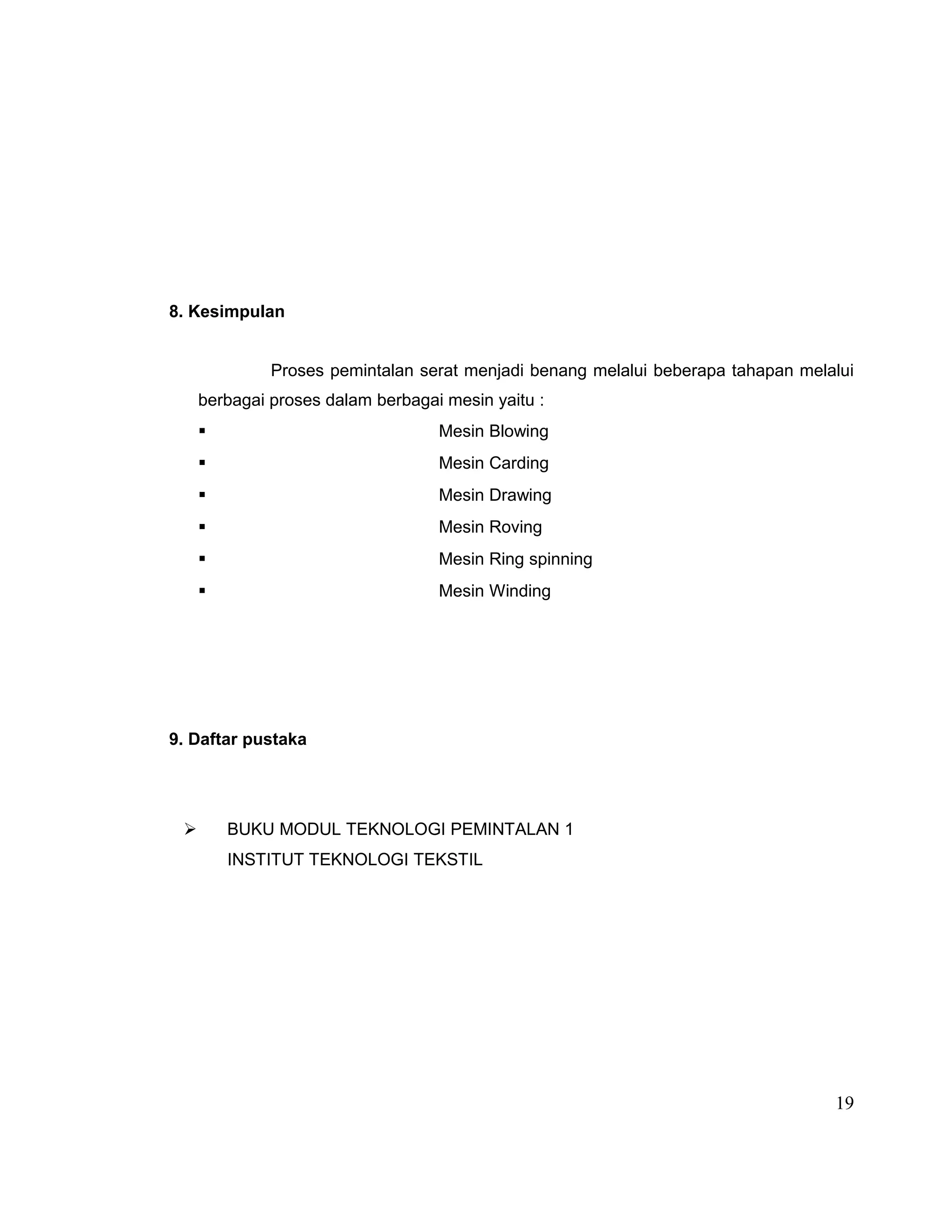 8. Kesimpulan
Proses pemintalan serat menjadi benang melalui beberapa tahapan melalui
berbagai proses dalam berbagai mesin yaitu :


Mesin Blowing



Mesin Carding



Mesin Drawing



Mesin Roving



Mesin Ring spinning



Mesin Winding

9. Daftar pustaka



BUKU MODUL TEKNOLOGI PEMINTALAN 1
INSTITUT TEKNOLOGI TEKSTIL

19

 
