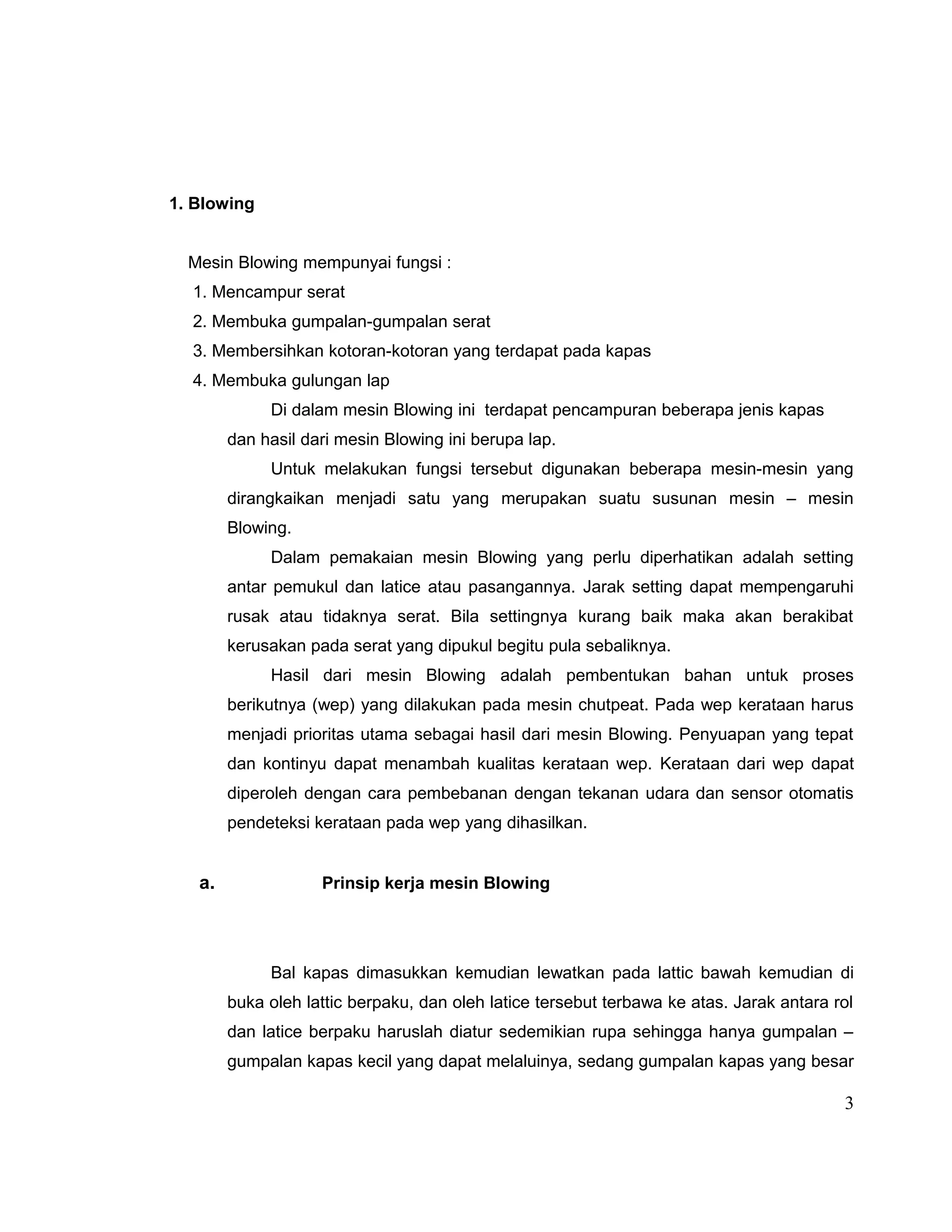1. Blowing
Mesin Blowing mempunyai fungsi :
1. Mencampur serat
2. Membuka gumpalan-gumpalan serat
3. Membersihkan kotoran-kotoran yang terdapat pada kapas
4. Membuka gulungan lap
Di dalam mesin Blowing ini terdapat pencampuran beberapa jenis kapas
dan hasil dari mesin Blowing ini berupa lap.
Untuk melakukan fungsi tersebut digunakan beberapa mesin-mesin yang
dirangkaikan menjadi satu yang merupakan suatu susunan mesin – mesin
Blowing.
Dalam pemakaian mesin Blowing yang perlu diperhatikan adalah setting
antar pemukul dan latice atau pasangannya. Jarak setting dapat mempengaruhi
rusak atau tidaknya serat. Bila settingnya kurang baik maka akan berakibat
kerusakan pada serat yang dipukul begitu pula sebaliknya.
Hasil dari mesin Blowing adalah pembentukan bahan untuk proses
berikutnya (wep) yang dilakukan pada mesin chutpeat. Pada wep kerataan harus
menjadi prioritas utama sebagai hasil dari mesin Blowing. Penyuapan yang tepat
dan kontinyu dapat menambah kualitas kerataan wep. Kerataan dari wep dapat
diperoleh dengan cara pembebanan dengan tekanan udara dan sensor otomatis
pendeteksi kerataan pada wep yang dihasilkan.

a.

Prinsip kerja mesin Blowing

Bal kapas dimasukkan kemudian lewatkan pada lattic bawah kemudian di
buka oleh lattic berpaku, dan oleh latice tersebut terbawa ke atas. Jarak antara rol
dan latice berpaku haruslah diatur sedemikian rupa sehingga hanya gumpalan –
gumpalan kapas kecil yang dapat melaluinya, sedang gumpalan kapas yang besar

3

 