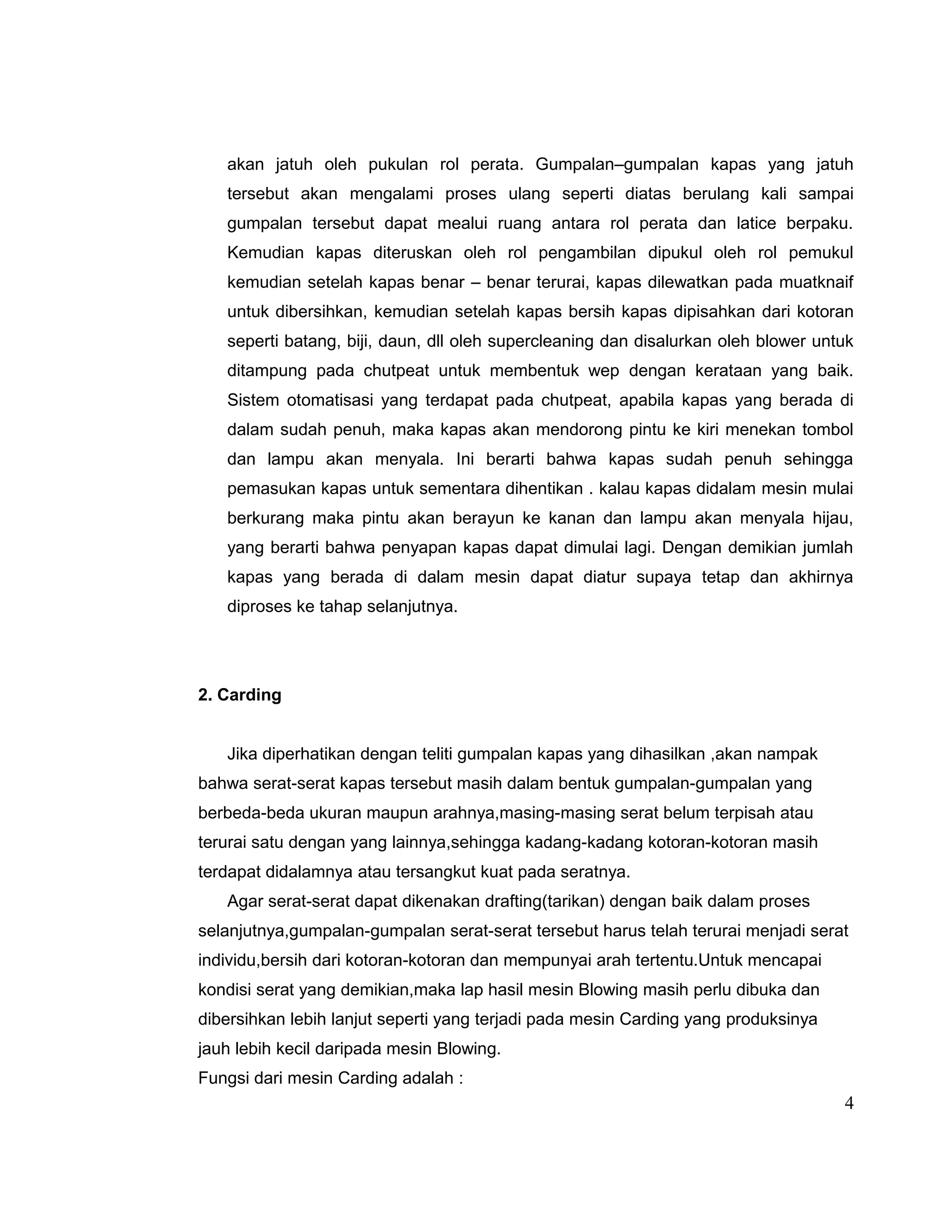 akan jatuh oleh pukulan rol perata. Gumpalan–gumpalan kapas yang jatuh
tersebut akan mengalami proses ulang seperti diatas berulang kali sampai
gumpalan tersebut dapat mealui ruang antara rol perata dan latice berpaku.
Kemudian kapas diteruskan oleh rol pengambilan dipukul oleh rol pemukul
kemudian setelah kapas benar – benar terurai, kapas dilewatkan pada muatknaif
untuk dibersihkan, kemudian setelah kapas bersih kapas dipisahkan dari kotoran
seperti batang, biji, daun, dll oleh supercleaning dan disalurkan oleh blower untuk
ditampung pada chutpeat untuk membentuk wep dengan kerataan yang baik.
Sistem otomatisasi yang terdapat pada chutpeat, apabila kapas yang berada di
dalam sudah penuh, maka kapas akan mendorong pintu ke kiri menekan tombol
dan lampu akan menyala. Ini berarti bahwa kapas sudah penuh sehingga
pemasukan kapas untuk sementara dihentikan . kalau kapas didalam mesin mulai
berkurang maka pintu akan berayun ke kanan dan lampu akan menyala hijau,
yang berarti bahwa penyapan kapas dapat dimulai lagi. Dengan demikian jumlah
kapas yang berada di dalam mesin dapat diatur supaya tetap dan akhirnya
diproses ke tahap selanjutnya.

2. Carding
Jika diperhatikan dengan teliti gumpalan kapas yang dihasilkan ,akan nampak
bahwa serat-serat kapas tersebut masih dalam bentuk gumpalan-gumpalan yang
berbeda-beda ukuran maupun arahnya,masing-masing serat belum terpisah atau
terurai satu dengan yang lainnya,sehingga kadang-kadang kotoran-kotoran masih
terdapat didalamnya atau tersangkut kuat pada seratnya.
Agar serat-serat dapat dikenakan drafting(tarikan) dengan baik dalam proses
selanjutnya,gumpalan-gumpalan serat-serat tersebut harus telah terurai menjadi serat
individu,bersih dari kotoran-kotoran dan mempunyai arah tertentu.Untuk mencapai
kondisi serat yang demikian,maka lap hasil mesin Blowing masih perlu dibuka dan
dibersihkan lebih lanjut seperti yang terjadi pada mesin Carding yang produksinya
jauh lebih kecil daripada mesin Blowing.
Fungsi dari mesin Carding adalah :

4

 