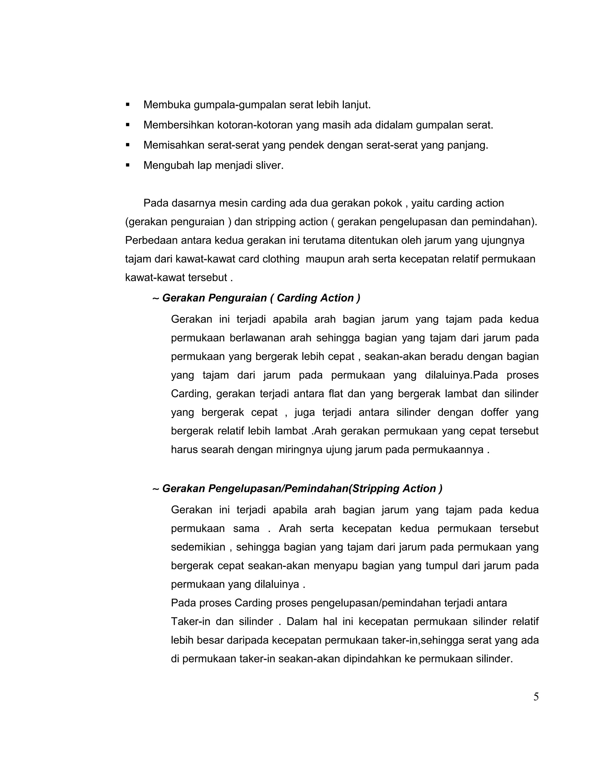 

Membuka gumpala-gumpalan serat lebih lanjut.



Membersihkan kotoran-kotoran yang masih ada didalam gumpalan serat.



Memisahkan serat-serat yang pendek dengan serat-serat yang panjang.



Mengubah lap menjadi sliver.
Pada dasarnya mesin carding ada dua gerakan pokok , yaitu carding action

(gerakan penguraian ) dan stripping action ( gerakan pengelupasan dan pemindahan).
Perbedaan antara kedua gerakan ini terutama ditentukan oleh jarum yang ujungnya
tajam dari kawat-kawat card clothing maupun arah serta kecepatan relatif permukaan
kawat-kawat tersebut .

∼ Gerakan Penguraian ( Carding Action )
Gerakan ini terjadi apabila arah bagian jarum yang tajam pada kedua
permukaan berlawanan arah sehingga bagian yang tajam dari jarum pada
permukaan yang bergerak lebih cepat , seakan-akan beradu dengan bagian
yang tajam dari jarum pada permukaan yang dilaluinya.Pada proses
Carding, gerakan terjadi antara flat dan yang bergerak lambat dan silinder
yang bergerak cepat , juga terjadi antara silinder dengan doffer yang
bergerak relatif lebih lambat .Arah gerakan permukaan yang cepat tersebut
harus searah dengan miringnya ujung jarum pada permukaannya .

∼ Gerakan Pengelupasan/Pemindahan(Stripping Action )
Gerakan ini terjadi apabila arah bagian jarum yang tajam pada kedua
permukaan sama . Arah serta kecepatan kedua permukaan tersebut
sedemikian , sehingga bagian yang tajam dari jarum pada permukaan yang
bergerak cepat seakan-akan menyapu bagian yang tumpul dari jarum pada
permukaan yang dilaluinya .
Pada proses Carding proses pengelupasan/pemindahan terjadi antara
Taker-in dan silinder . Dalam hal ini kecepatan permukaan silinder relatif
lebih besar daripada kecepatan permukaan taker-in,sehingga serat yang ada
di permukaan taker-in seakan-akan dipindahkan ke permukaan silinder.

5

 