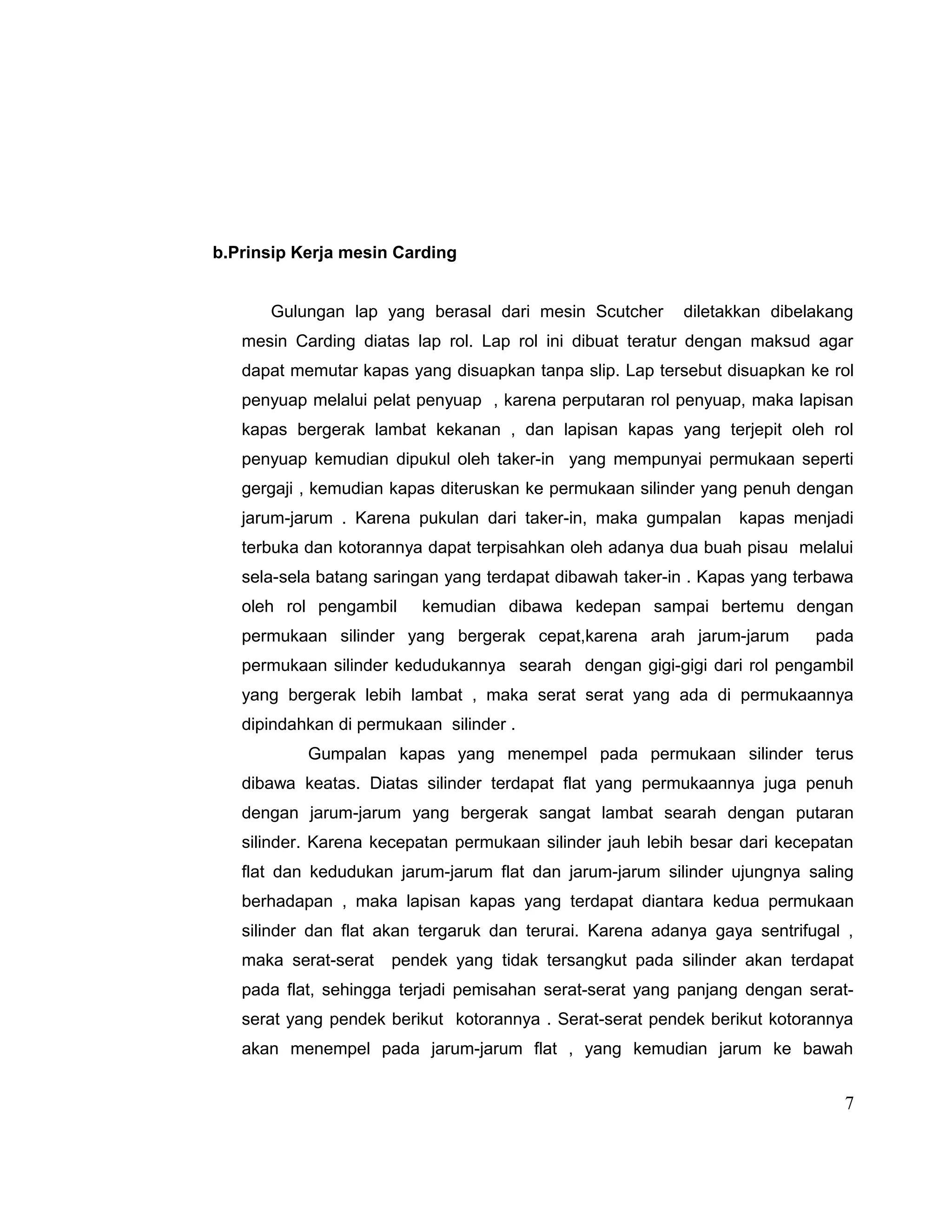 b.Prinsip Kerja mesin Carding
Gulungan lap yang berasal dari mesin Scutcher

diletakkan dibelakang

mesin Carding diatas lap rol. Lap rol ini dibuat teratur dengan maksud agar
dapat memutar kapas yang disuapkan tanpa slip. Lap tersebut disuapkan ke rol
penyuap melalui pelat penyuap , karena perputaran rol penyuap, maka lapisan
kapas bergerak lambat kekanan , dan lapisan kapas yang terjepit oleh rol
penyuap kemudian dipukul oleh taker-in yang mempunyai permukaan seperti
gergaji , kemudian kapas diteruskan ke permukaan silinder yang penuh dengan
jarum-jarum . Karena pukulan dari taker-in, maka gumpalan

kapas menjadi

terbuka dan kotorannya dapat terpisahkan oleh adanya dua buah pisau melalui
sela-sela batang saringan yang terdapat dibawah taker-in . Kapas yang terbawa
oleh rol pengambil

kemudian dibawa kedepan sampai bertemu dengan

permukaan silinder yang bergerak cepat,karena arah jarum-jarum

pada

permukaan silinder kedudukannya searah dengan gigi-gigi dari rol pengambil
yang bergerak lebih lambat , maka serat serat yang ada di permukaannya
dipindahkan di permukaan silinder .
Gumpalan kapas yang menempel pada permukaan silinder terus
dibawa keatas. Diatas silinder terdapat flat yang permukaannya juga penuh
dengan jarum-jarum yang bergerak sangat lambat searah dengan putaran
silinder. Karena kecepatan permukaan silinder jauh lebih besar dari kecepatan
flat dan kedudukan jarum-jarum flat dan jarum-jarum silinder ujungnya saling
berhadapan , maka lapisan kapas yang terdapat diantara kedua permukaan
silinder dan flat akan tergaruk dan terurai. Karena adanya gaya sentrifugal ,
maka serat-serat

pendek yang tidak tersangkut pada silinder akan terdapat

pada flat, sehingga terjadi pemisahan serat-serat yang panjang dengan seratserat yang pendek berikut kotorannya . Serat-serat pendek berikut kotorannya
akan menempel pada jarum-jarum flat , yang kemudian jarum ke bawah

7

 