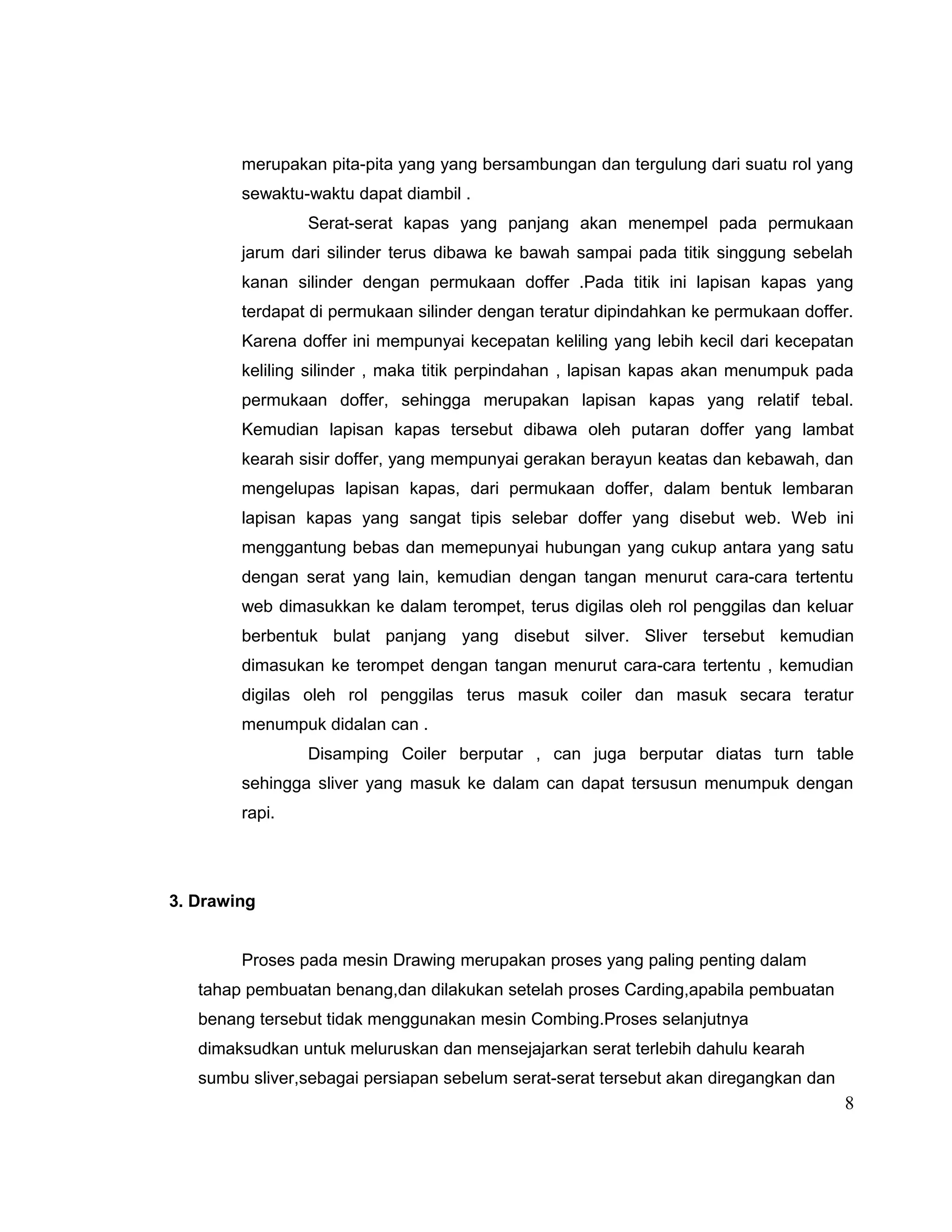 merupakan pita-pita yang yang bersambungan dan tergulung dari suatu rol yang
sewaktu-waktu dapat diambil .
Serat-serat kapas yang panjang akan menempel pada permukaan
jarum dari silinder terus dibawa ke bawah sampai pada titik singgung sebelah
kanan silinder dengan permukaan doffer .Pada titik ini lapisan kapas yang
terdapat di permukaan silinder dengan teratur dipindahkan ke permukaan doffer.
Karena doffer ini mempunyai kecepatan keliling yang lebih kecil dari kecepatan
keliling silinder , maka titik perpindahan , lapisan kapas akan menumpuk pada
permukaan doffer, sehingga merupakan lapisan kapas yang relatif tebal.
Kemudian lapisan kapas tersebut dibawa oleh putaran doffer yang lambat
kearah sisir doffer, yang mempunyai gerakan berayun keatas dan kebawah, dan
mengelupas lapisan kapas, dari permukaan doffer, dalam bentuk lembaran
lapisan kapas yang sangat tipis selebar doffer yang disebut web. Web ini
menggantung bebas dan memepunyai hubungan yang cukup antara yang satu
dengan serat yang lain, kemudian dengan tangan menurut cara-cara tertentu
web dimasukkan ke dalam terompet, terus digilas oleh rol penggilas dan keluar
berbentuk bulat panjang yang disebut silver. Sliver tersebut kemudian
dimasukan ke terompet dengan tangan menurut cara-cara tertentu , kemudian
digilas oleh rol penggilas terus masuk coiler dan masuk secara teratur
menumpuk didalan can .
Disamping Coiler berputar , can juga berputar diatas turn table
sehingga sliver yang masuk ke dalam can dapat tersusun menumpuk dengan
rapi.

3. Drawing
Proses pada mesin Drawing merupakan proses yang paling penting dalam
tahap pembuatan benang,dan dilakukan setelah proses Carding,apabila pembuatan
benang tersebut tidak menggunakan mesin Combing.Proses selanjutnya
dimaksudkan untuk meluruskan dan mensejajarkan serat terlebih dahulu kearah
sumbu sliver,sebagai persiapan sebelum serat-serat tersebut akan diregangkan dan

8

 