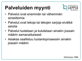 Palveluiden myynti 
•Palvelut ovat enemmän tai vähemmän aineettomia 
•Palvelut ovat tekoja tai tekojen sarjoja eivätkä asioita 
•Palvelut tuotetaan ja kulutetaan ainakin jossain määrin samanaikaisesti 
•Asiakas osallistuu tuotantoprosessiin ainakin jossain määrin 
(Grönroos 1998  