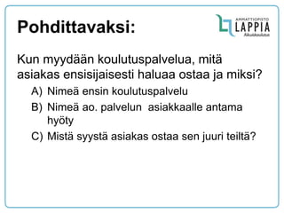 Pohdittavaksi: 
Kun myydään koulutuspalvelua, mitä asiakas ensisijaisesti haluaa ostaa ja miksi? 
A)Nimeä ensin koulutuspalvelu 
B)Nimeä ao. palvelun asiakkaalle antama hyöty 
C)Mistä syystä asiakas ostaa sen juuri teiltä? 
 