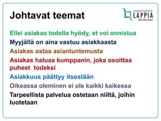 Johtavat teemat 
Ellei asiakas todella hyödy, et voi onnistua 
Myyjällä on aina vastuu asiakkaasta 
Asiakas ostaa asiantuntemusta 
Asiakas haluaa kumppanin, joka osoittaa puheet todeksi 
Asiakkuus päättyy itsestään 
Oikeassa oleminen ei ole kaikki kaikessa 
Tarpeellista palvelua ostetaan niiltä, joihin luotetaan  