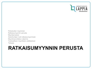 RATKAISUMYYNNIN PERUSTA 
Palveluiden myyminen 
Ratkaisumyynnin perusta 
Myyntiprosessi 
Asiantuntijan rooli ratkaisumyynnissä 
Myyntineuvottelun rakenne 
Tuloksellisen myyntityön edellytykset 
Työpaja  