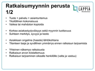 Ratkaisumyynnin perusta 1/2 
•Tuote + palvelu + asiantuntemus 
•Yksilöllinen kokonaisuus 
•Vaikea tai mahdoton kopioida 
•Korkea asiakastyytyväisyys sekä myynnin tuottavuus 
•Suhteen merkitys, syvyys ja kesto 
•Asiakkaan ongelma (haaste) lähtökohtana 
•Tilanteen laaja ja syvällinen ymmärrys ennen ratkaisun tarjoamista 
•Yhteinen näkemys ratkaisusta 
•Ratkaisun arvon kiistattomuus 
•Ratkaisun tarjoaminen oikealle henkilölle (valta ja vastuu)  