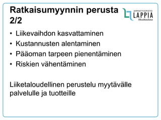 Ratkaisumyynnin perusta 2/2 
•Liikevaihdon kasvattaminen 
•Kustannusten alentaminen 
•Pääoman tarpeen pienentäminen 
•Riskien vähentäminen 
Liiketaloudellinen perustelu myytävälle palvelulle ja tuotteille  