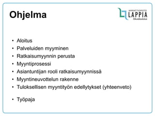 Ohjelma 
•Aloitus 
•Palveluiden myyminen 
•Ratkaisumyynnin perusta 
•Myyntiprosessi 
•Asiantuntijan rooli ratkaisumyynnissä 
•Myyntineuvottelun rakenne 
•Tuloksellisen myyntityön edellytykset (yhteenveto) 
•Työpaja  