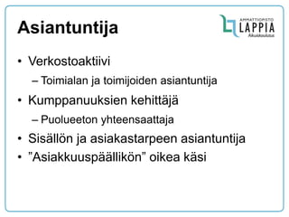 Asiantuntija 
•Verkostoaktiivi 
–Toimialan ja toimijoiden asiantuntija 
•Kumppanuuksien kehittäjä 
–Puolueeton yhteensaattaja 
•Sisällön ja asiakastarpeen asiantuntija 
•”Asiakkuuspäällikön” oikea käsi  