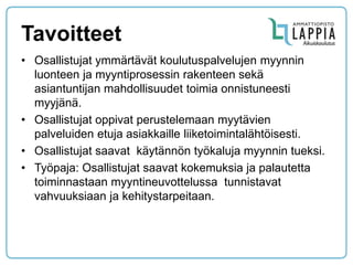 Tavoitteet 
•Osallistujat ymmärtävät koulutuspalvelujen myynnin luonteen ja myyntiprosessin rakenteen sekä asiantuntijan mahdollisuudet toimia onnistuneesti myyjänä. 
•Osallistujat oppivat perustelemaan myytävien palveluiden etuja asiakkaille liiketoimintalähtöisesti. 
•Osallistujat saavat käytännön työkaluja myynnin tueksi. 
•Työpaja: Osallistujat saavat kokemuksia ja palautetta toiminnastaan myyntineuvottelussa tunnistavat vahvuuksiaan ja kehitystarpeitaan.  