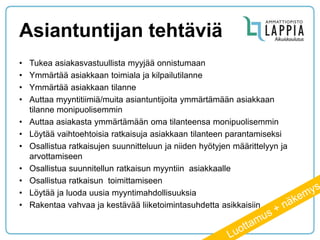 Asiantuntijan tehtäviä 
•Tukea asiakasvastuullista myyjää onnistumaan 
•Ymmärtää asiakkaan toimiala ja kilpailutilanne 
•Ymmärtää asiakkaan tilanne 
•Auttaa myyntitiimiä/muita asiantuntijoita ymmärtämään asiakkaan tilanne monipuolisemmin 
•Auttaa asiakasta ymmärtämään oma tilanteensa monipuolisemmin 
•Löytää vaihtoehtoisia ratkaisuja asiakkaan tilanteen parantamiseksi 
•Osallistua ratkaisujen suunnitteluun ja niiden hyötyjen määrittelyyn ja arvottamiseen 
•Osallistua suunnitellun ratkaisun myyntiin asiakkaalle 
•Osallistua ratkaisun toimittamiseen 
•Löytää ja luoda uusia myyntimahdollisuuksia 
•Rakentaa vahvaa ja kestävää liiketoimintasuhdetta asikkaisiin  