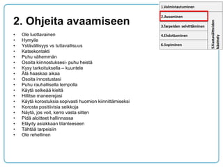 2. Ohjeita avaamiseen 
•Ole luottavainen 
•Hymyile 
•Ystävällisyys vs tuttavallisuus 
•Katsekontakti 
•Puhu vähemmän 
•Osoita kiinnostuksesi- puhu heistä 
•Kysy tarkoituksella – kuuntele 
•Älä haaskaa aikaa 
•Osoita innostustasi 
•Puhu rauhallisella tempolla 
•Käytä selkeää kieltä 
•Hillitse maneerejasi 
•Käytä korostuksia sopivasti huomion kiinnittämiseksi 
•Korosta positiivisia seikkoja 
•Näytä, jos voit, kerro vasta sitten 
•Pidä aloitteet hallinnassa 
•Eläydy asiakkaan tilanteeseen 
•Tähtää tarpeisiin 
•Ole rehellinen  