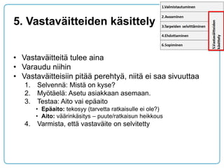 5. Vastaväitteiden käsittely 
•Vastaväitteitä tulee aina 
•Varaudu niihin 
•Vastaväitteisiin pitää perehtyä, niitä ei saa sivuuttaa 
1.Selvennä: Mistä on kyse? 
2.Myötäelä: Asetu asiakkaan asemaan. 
3.Testaa: Aito vai epäaito 
•Epäaito: tekosyy (tarvetta ratkaisulle ei ole?) 
•Aito: väärinkäsitys – puute/ratkaisun heikkous 
4.Varmista, että vastaväite on selvitetty  
