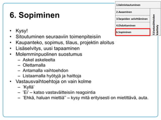 6. Sopiminen 
•Kysy! 
•Sitoutuminen seuraaviin toimenpiteisiin 
•Kaupanteko, sopimus, tilaus, projektin aloitus 
•Lisäselvitys, uusi tapaaminen 
•Molemminpuolinen suostumus 
–Askel askeleelta 
–Olettamalla 
–Antamalla vaihtoehdon 
–Listaamalla hyötyjä ja haittoja 
•Vastausvaihtoehtoja on vain kolme 
–’Kyllä’ 
–’Ei’ – katso vastaväitteisiin reagointia 
–’Ehkä, haluan miettiä’’ – kysy mitä erityisesti on mietittävä, auta.  