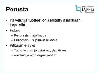 Perusta 
•Palvelut ja tuotteet on kehitetty asiakkaan tarpeisiin 
•Fokus 
–Resurssien rajallisuus 
–Erinomaisuus jollakin alueella 
•Pitkäjänteisyys 
–Tuotettu arvo ja asiakastyytyväisyys 
–Asiakas ja oma organisaatio  
